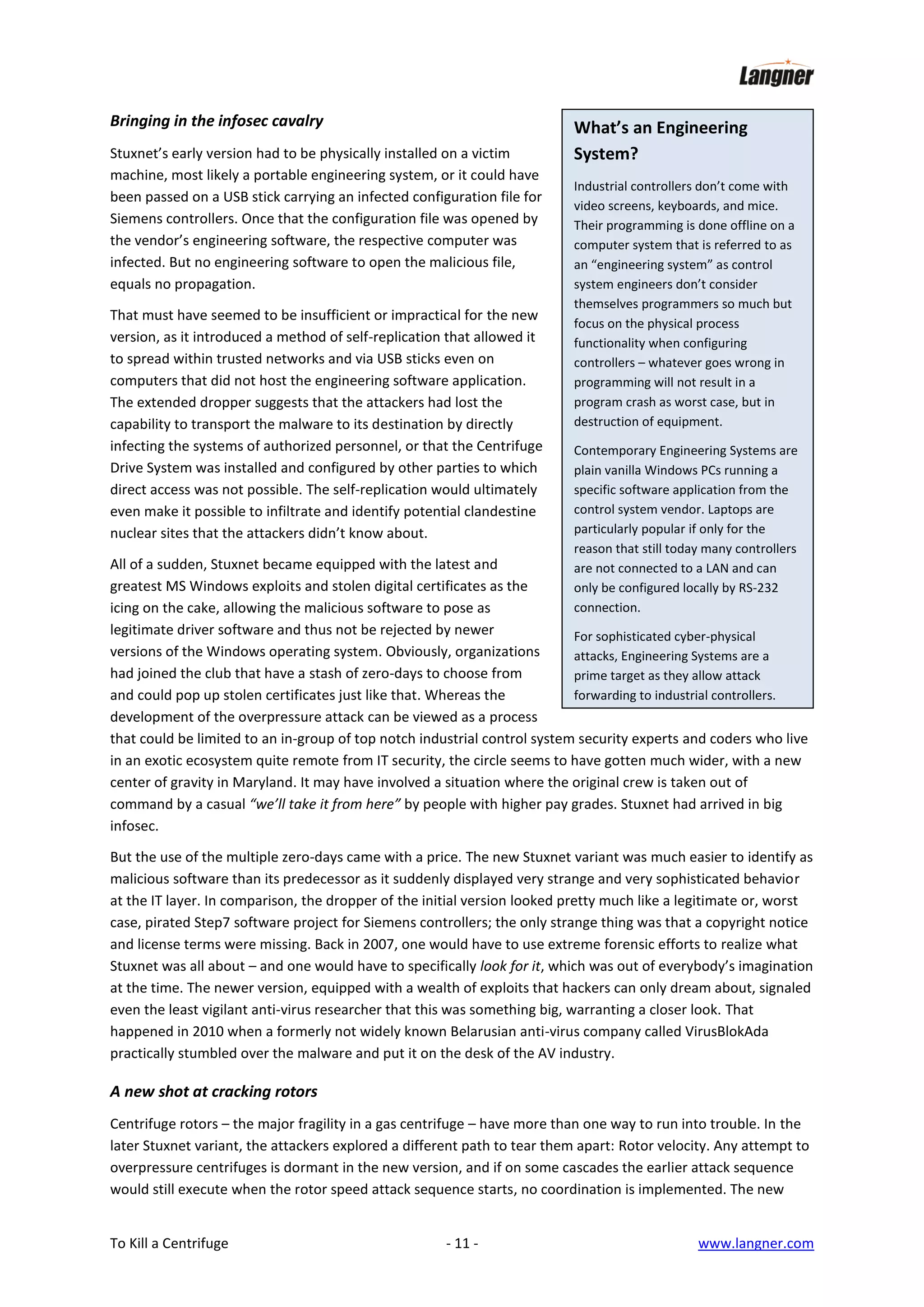 Bringing in the infosec cavalry
Stuxnet’s early version had to be physically installed on a victim
machine, most likely a portable engineering system, or it could have
been passed on a USB stick carrying an infected configuration file for
Siemens controllers. Once that the configuration file was opened by
the vendor’s engineering software, the respective computer was
infected. But no engineering software to open the malicious file,
equals no propagation.
That must have seemed to be insufficient or impractical for the new
version, as it introduced a method of self-replication that allowed it
to spread within trusted networks and via USB sticks even on
computers that did not host the engineering software application.
The extended dropper suggests that the attackers had lost the
capability to transport the malware to its destination by directly
infecting the systems of authorized personnel, or that the Centrifuge
Drive System was installed and configured by other parties to which
direct access was not possible. The self-replication would ultimately
even make it possible to infiltrate and identify potential clandestine
nuclear sites that the attackers didn’t know about.

What’s an Engineering
System?
Industrial controllers don’t come with
video screens, keyboards, and mice.
Their programming is done offline on a
computer system that is referred to as
an “engineering system” as control
system engineers don’t consider
themselves programmers so much but
focus on the physical process
functionality when configuring
controllers – whatever goes wrong in
programming will not result in a
program crash as worst case, but in
destruction of equipment.
Contemporary Engineering Systems are
plain vanilla Windows PCs running a
specific software application from the
control system vendor. Laptops are
particularly popular if only for the
reason that still today many controllers
are not connected to a LAN and can
only be configured locally by RS-232
connection.

All of a sudden, Stuxnet became equipped with the latest and
greatest MS Windows exploits and stolen digital certificates as the
icing on the cake, allowing the malicious software to pose as
legitimate driver software and thus not be rejected by newer
For sophisticated cyber-physical
versions of the Windows operating system. Obviously, organizations
attacks, Engineering Systems are a
had joined the club that have a stash of zero-days to choose from
prime target as they allow attack
forwarding to industrial controllers.
and could pop up stolen certificates just like that. Whereas the
development of the overpressure attack can be viewed as a process
that could be limited to an in-group of top notch industrial control system security experts and coders who live
in an exotic ecosystem quite remote from IT security, the circle seems to have gotten much wider, with a new
center of gravity in Maryland. It may have involved a situation where the original crew is taken out of
command by a casual “we’ll take it from here” by people with higher pay grades. Stuxnet had arrived in big
infosec.
But the use of the multiple zero-days came with a price. The new Stuxnet variant was much easier to identify as
malicious software than its predecessor as it suddenly displayed very strange and very sophisticated behavior
at the IT layer. In comparison, the dropper of the initial version looked pretty much like a legitimate or, worst
case, pirated Step7 software project for Siemens controllers; the only strange thing was that a copyright notice
and license terms were missing. Back in 2007, one would have to use extreme forensic efforts to realize what
Stuxnet was all about – and one would have to specifically look for it, which was out of everybody’s imagination
at the time. The newer version, equipped with a wealth of exploits that hackers can only dream about, signaled
even the least vigilant anti-virus researcher that this was something big, warranting a closer look. That
happened in 2010 when a formerly not widely known Belarusian anti-virus company called VirusBlokAda
practically stumbled over the malware and put it on the desk of the AV industry.

A new shot at cracking rotors
Centrifuge rotors – the major fragility in a gas centrifuge – have more than one way to run into trouble. In the
later Stuxnet variant, the attackers explored a different path to tear them apart: Rotor velocity. Any attempt to
overpressure centrifuges is dormant in the new version, and if on some cascades the earlier attack sequence
would still execute when the rotor speed attack sequence starts, no coordination is implemented. The new
To Kill a Centrifuge

- 11 -

www.langner.com

 