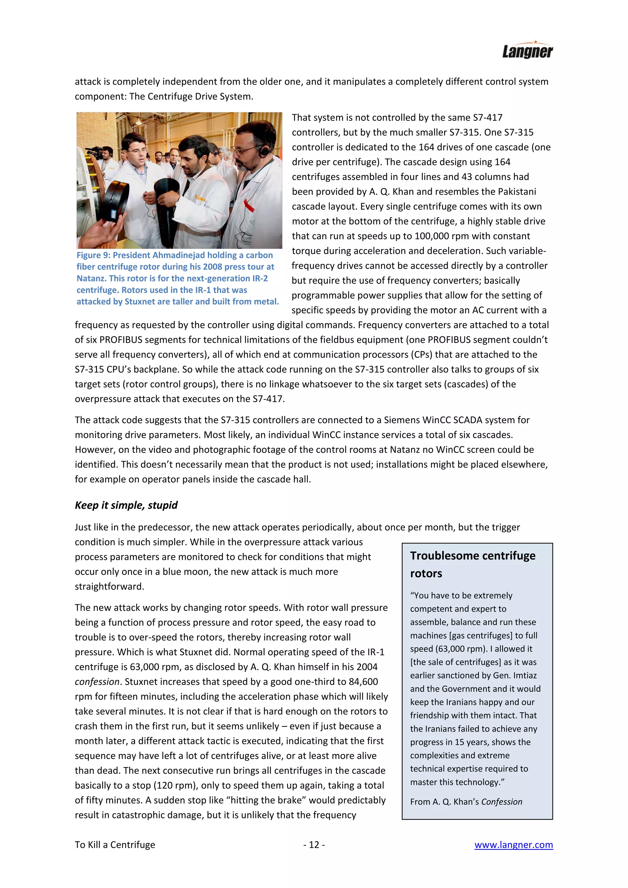 attack is completely independent from the older one, and it manipulates a completely different control system
component: The Centrifuge Drive System.
That system is not controlled by the same S7-417
controllers, but by the much smaller S7-315. One S7-315
controller is dedicated to the 164 drives of one cascade (one
drive per centrifuge). The cascade design using 164
centrifuges assembled in four lines and 43 columns had
been provided by A. Q. Khan and resembles the Pakistani
cascade layout. Every single centrifuge comes with its own
motor at the bottom of the centrifuge, a highly stable drive
that can run at speeds up to 100,000 rpm with constant
torque during acceleration and deceleration. Such variableFigure 9: President Ahmadinejad holding a carbon
frequency drives cannot be accessed directly by a controller
fiber centrifuge rotor during his 2008 press tour at
Natanz. This rotor is for the next-generation IR-2
but require the use of frequency converters; basically
centrifuge. Rotors used in the IR-1 that was
programmable power supplies that allow for the setting of
attacked by Stuxnet are taller and built from metal.
specific speeds by providing the motor an AC current with a
frequency as requested by the controller using digital commands. Frequency converters are attached to a total
of six PROFIBUS segments for technical limitations of the fieldbus equipment (one PROFIBUS segment couldn’t
serve all frequency converters), all of which end at communication processors (CPs) that are attached to the
S7-315 CPU’s backplane. So while the attack code running on the S7-315 controller also talks to groups of six
target sets (rotor control groups), there is no linkage whatsoever to the six target sets (cascades) of the
overpressure attack that executes on the S7-417.
The attack code suggests that the S7-315 controllers are connected to a Siemens WinCC SCADA system for
monitoring drive parameters. Most likely, an individual WinCC instance services a total of six cascades.
However, on the video and photographic footage of the control rooms at Natanz no WinCC screen could be
identified. This doesn’t necessarily mean that the product is not used; installations might be placed elsewhere,
for example on operator panels inside the cascade hall.

Keep it simple, stupid
Just like in the predecessor, the new attack operates periodically, about once per month, but the trigger
condition is much simpler. While in the overpressure attack various
Troublesome centrifuge
process parameters are monitored to check for conditions that might
occur only once in a blue moon, the new attack is much more
rotors
straightforward.
The new attack works by changing rotor speeds. With rotor wall pressure
being a function of process pressure and rotor speed, the easy road to
trouble is to over-speed the rotors, thereby increasing rotor wall
pressure. Which is what Stuxnet did. Normal operating speed of the IR-1
centrifuge is 63,000 rpm, as disclosed by A. Q. Khan himself in his 2004
confession. Stuxnet increases that speed by a good one-third to 84,600
rpm for fifteen minutes, including the acceleration phase which will likely
take several minutes. It is not clear if that is hard enough on the rotors to
crash them in the first run, but it seems unlikely – even if just because a
month later, a different attack tactic is executed, indicating that the first
sequence may have left a lot of centrifuges alive, or at least more alive
than dead. The next consecutive run brings all centrifuges in the cascade
basically to a stop (120 rpm), only to speed them up again, taking a total
of fifty minutes. A sudden stop like “hitting the brake” would predictably
result in catastrophic damage, but it is unlikely that the frequency
To Kill a Centrifuge

- 12 -

“You have to be extremely
competent and expert to
assemble, balance and run these
machines [gas centrifuges] to full
speed (63,000 rpm). I allowed it
[the sale of centrifuges] as it was
earlier sanctioned by Gen. Imtiaz
and the Government and it would
keep the Iranians happy and our
friendship with them intact. That
the Iranians failed to achieve any
progress in 15 years, shows the
complexities and extreme
technical expertise required to
master this technology.”
From A. Q. Khan’s Confession

www.langner.com

 