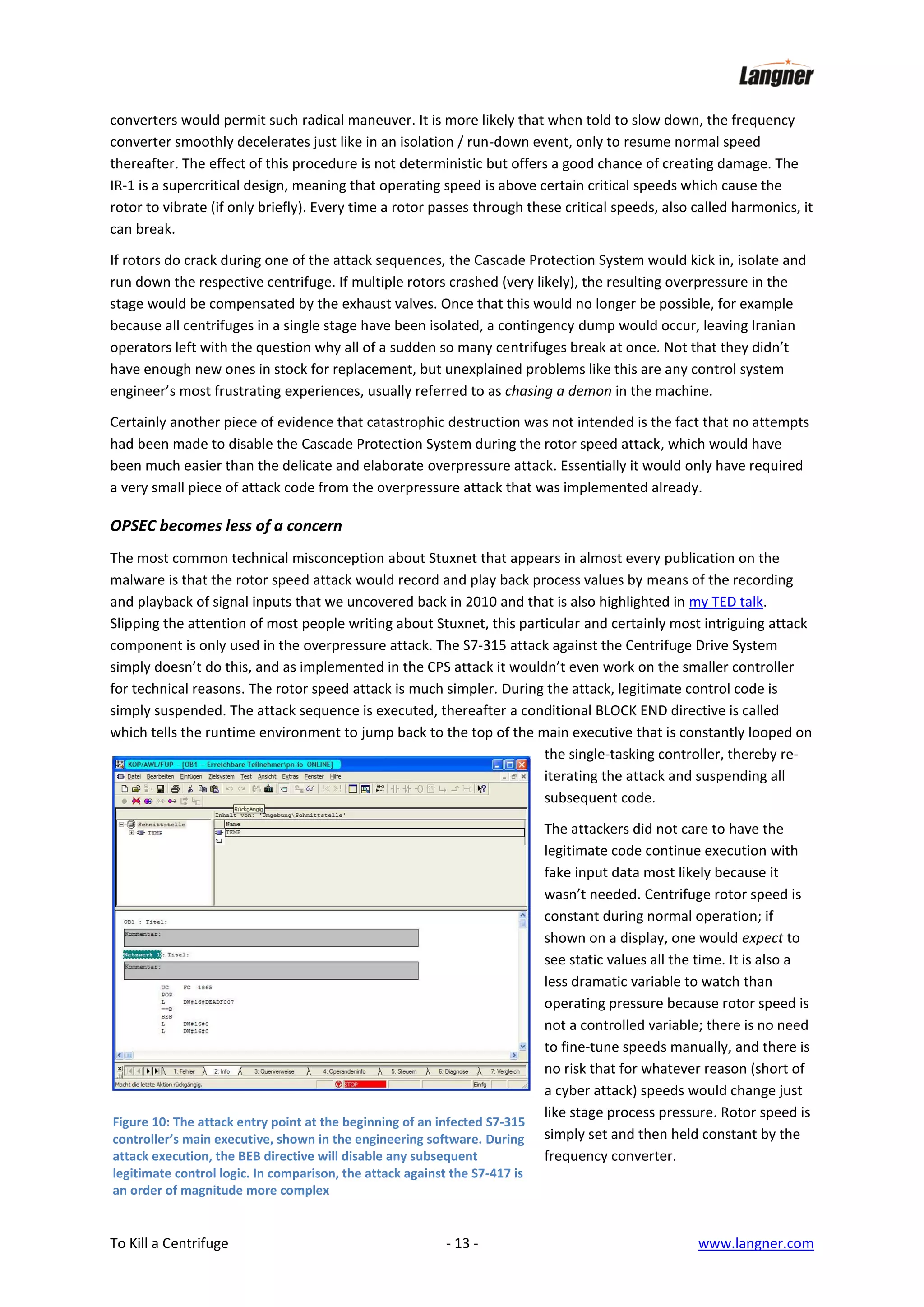 converters would permit such radical maneuver. It is more likely that when told to slow down, the frequency
converter smoothly decelerates just like in an isolation / run-down event, only to resume normal speed
thereafter. The effect of this procedure is not deterministic but offers a good chance of creating damage. The
IR-1 is a supercritical design, meaning that operating speed is above certain critical speeds which cause the
rotor to vibrate (if only briefly). Every time a rotor passes through these critical speeds, also called harmonics, it
can break.
If rotors do crack during one of the attack sequences, the Cascade Protection System would kick in, isolate and
run down the respective centrifuge. If multiple rotors crashed (very likely), the resulting overpressure in the
stage would be compensated by the exhaust valves. Once that this would no longer be possible, for example
because all centrifuges in a single stage have been isolated, a contingency dump would occur, leaving Iranian
operators left with the question why all of a sudden so many centrifuges break at once. Not that they didn’t
have enough new ones in stock for replacement, but unexplained problems like this are any control system
engineer’s most frustrating experiences, usually referred to as chasing a demon in the machine.
Certainly another piece of evidence that catastrophic destruction was not intended is the fact that no attempts
had been made to disable the Cascade Protection System during the rotor speed attack, which would have
been much easier than the delicate and elaborate overpressure attack. Essentially it would only have required
a very small piece of attack code from the overpressure attack that was implemented already.

OPSEC becomes less of a concern
The most common technical misconception about Stuxnet that appears in almost every publication on the
malware is that the rotor speed attack would record and play back process values by means of the recording
and playback of signal inputs that we uncovered back in 2010 and that is also highlighted in my TED talk.
Slipping the attention of most people writing about Stuxnet, this particular and certainly most intriguing attack
component is only used in the overpressure attack. The S7-315 attack against the Centrifuge Drive System
simply doesn’t do this, and as implemented in the CPS attack it wouldn’t even work on the smaller controller
for technical reasons. The rotor speed attack is much simpler. During the attack, legitimate control code is
simply suspended. The attack sequence is executed, thereafter a conditional BLOCK END directive is called
which tells the runtime environment to jump back to the top of the main executive that is constantly looped on
the single-tasking controller, thereby reiterating the attack and suspending all
subsequent code.

Figure 10: The attack entry point at the beginning of an infected S7-315
controller’s main executive, shown in the engineering software. During
attack execution, the BEB directive will disable any subsequent
legitimate control logic. In comparison, the attack against the S7-417 is
an order of magnitude more complex

To Kill a Centrifuge

- 13 -

The attackers did not care to have the
legitimate code continue execution with
fake input data most likely because it
wasn’t needed. Centrifuge rotor speed is
constant during normal operation; if
shown on a display, one would expect to
see static values all the time. It is also a
less dramatic variable to watch than
operating pressure because rotor speed is
not a controlled variable; there is no need
to fine-tune speeds manually, and there is
no risk that for whatever reason (short of
a cyber attack) speeds would change just
like stage process pressure. Rotor speed is
simply set and then held constant by the
frequency converter.

www.langner.com

 