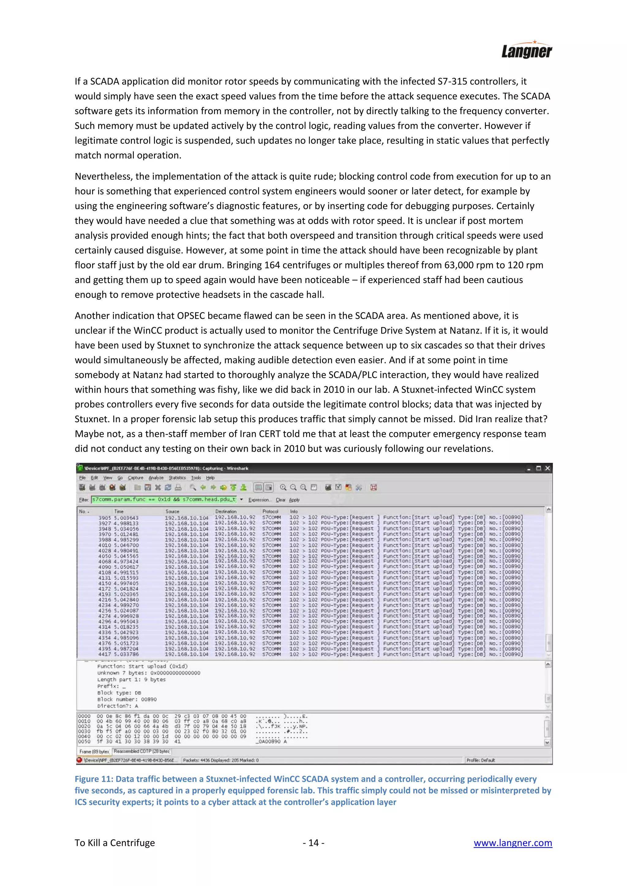 If a SCADA application did monitor rotor speeds by communicating with the infected S7-315 controllers, it
would simply have seen the exact speed values from the time before the attack sequence executes. The SCADA
software gets its information from memory in the controller, not by directly talking to the frequency converter.
Such memory must be updated actively by the control logic, reading values from the converter. However if
legitimate control logic is suspended, such updates no longer take place, resulting in static values that perfectly
match normal operation.
Nevertheless, the implementation of the attack is quite rude; blocking control code from execution for up to an
hour is something that experienced control system engineers would sooner or later detect, for example by
using the engineering software’s diagnostic features, or by inserting code for debugging purposes. Certainly
they would have needed a clue that something was at odds with rotor speed. It is unclear if post mortem
analysis provided enough hints; the fact that both overspeed and transition through critical speeds were used
certainly caused disguise. However, at some point in time the attack should have been recognizable by plant
floor staff just by the old ear drum. Bringing 164 centrifuges or multiples thereof from 63,000 rpm to 120 rpm
and getting them up to speed again would have been noticeable – if experienced staff had been cautious
enough to remove protective headsets in the cascade hall.
Another indication that OPSEC became flawed can be seen in the SCADA area. As mentioned above, it is
unclear if the WinCC product is actually used to monitor the Centrifuge Drive System at Natanz. If it is, it would
have been used by Stuxnet to synchronize the attack sequence between up to six cascades so that their drives
would simultaneously be affected, making audible detection even easier. And if at some point in time
somebody at Natanz had started to thoroughly analyze the SCADA/PLC interaction, they would have realized
within hours that something was fishy, like we did back in 2010 in our lab. A Stuxnet-infected WinCC system
probes controllers every five seconds for data outside the legitimate control blocks; data that was injected by
Stuxnet. In a proper forensic lab setup this produces traffic that simply cannot be missed. Did Iran realize that?
Maybe not, as a then-staff member of Iran CERT told me that at least the computer emergency response team
did not conduct any testing on their own back in 2010 but was curiously following our revelations.

Figure 11: Data traffic between a Stuxnet-infected WinCC SCADA system and a controller, occurring periodically every
five seconds, as captured in a properly equipped forensic lab. This traffic simply could not be missed or misinterpreted by
ICS security experts; it points to a cyber attack at the controller’s application layer

To Kill a Centrifuge

- 14 -

www.langner.com

 