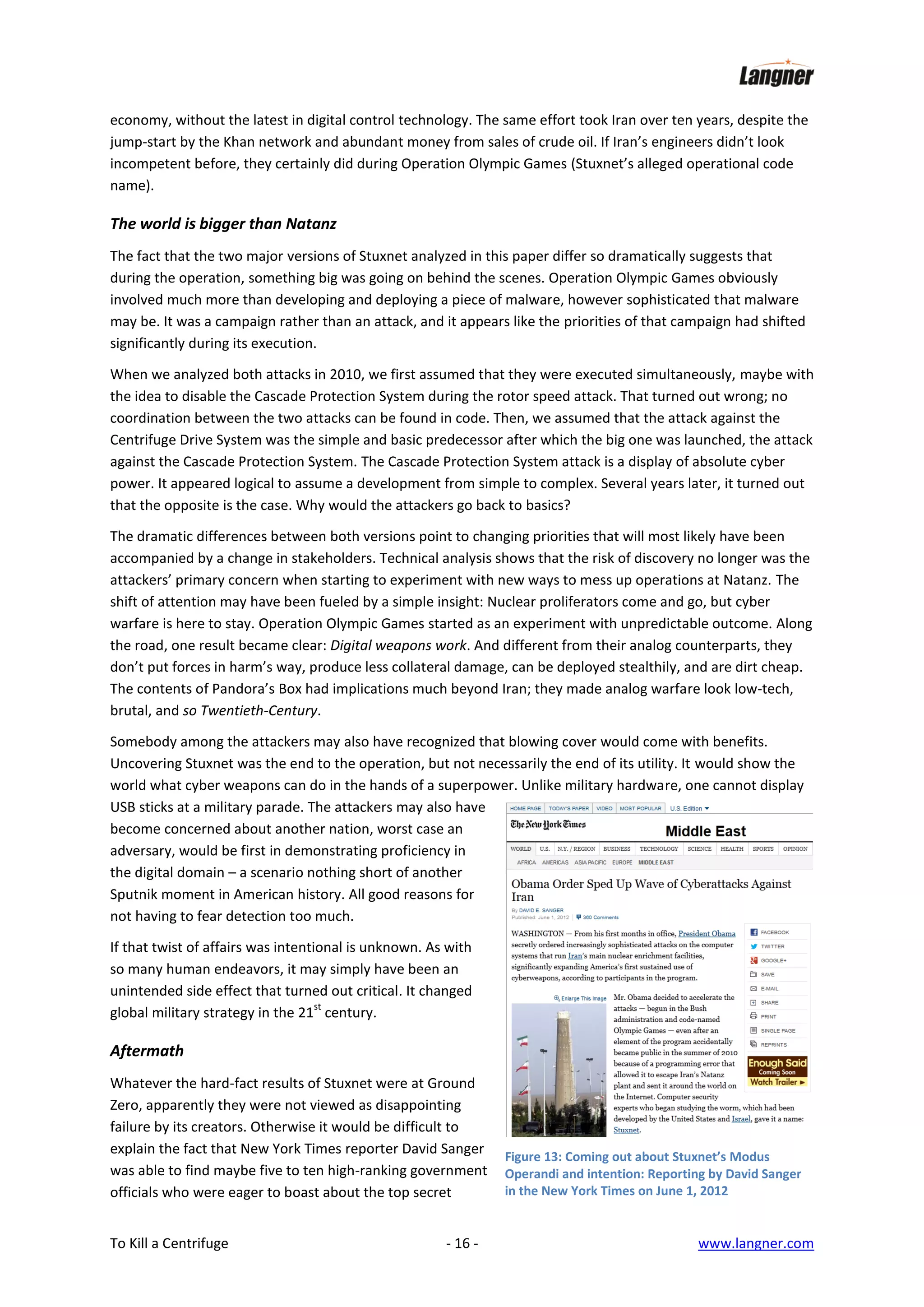 economy, without the latest in digital control technology. The same effort took Iran over ten years, despite the
jump-start by the Khan network and abundant money from sales of crude oil. If Iran’s engineers didn’t look
incompetent before, they certainly did during Operation Olympic Games (Stuxnet’s alleged operational code
name).

The world is bigger than Natanz
The fact that the two major versions of Stuxnet analyzed in this paper differ so dramatically suggests that
during the operation, something big was going on behind the scenes. Operation Olympic Games obviously
involved much more than developing and deploying a piece of malware, however sophisticated that malware
may be. It was a campaign rather than an attack, and it appears like the priorities of that campaign had shifted
significantly during its execution.
When we analyzed both attacks in 2010, we first assumed that they were executed simultaneously, maybe with
the idea to disable the Cascade Protection System during the rotor speed attack. That turned out wrong; no
coordination between the two attacks can be found in code. Then, we assumed that the attack against the
Centrifuge Drive System was the simple and basic predecessor after which the big one was launched, the attack
against the Cascade Protection System. The Cascade Protection System attack is a display of absolute cyber
power. It appeared logical to assume a development from simple to complex. Several years later, it turned out
that the opposite is the case. Why would the attackers go back to basics?
The dramatic differences between both versions point to changing priorities that will most likely have been
accompanied by a change in stakeholders. Technical analysis shows that the risk of discovery no longer was the
attackers’ primary concern when starting to experiment with new ways to mess up operations at Natanz. The
shift of attention may have been fueled by a simple insight: Nuclear proliferators come and go, but cyber
warfare is here to stay. Operation Olympic Games started as an experiment with unpredictable outcome. Along
the road, one result became clear: Digital weapons work. And different from their analog counterparts, they
don’t put forces in harm’s way, produce less collateral damage, can be deployed stealthily, and are dirt cheap.
The contents of Pandora’s Box had implications much beyond Iran; they made analog warfare look low-tech,
brutal, and so Twentieth-Century.
Somebody among the attackers may also have recognized that blowing cover would come with benefits.
Uncovering Stuxnet was the end to the operation, but not necessarily the end of its utility. It would show the
world what cyber weapons can do in the hands of a superpower. Unlike military hardware, one cannot display
USB sticks at a military parade. The attackers may also have
become concerned about another nation, worst case an
adversary, would be first in demonstrating proficiency in
the digital domain – a scenario nothing short of another
Sputnik moment in American history. All good reasons for
not having to fear detection too much.
If that twist of affairs was intentional is unknown. As with
so many human endeavors, it may simply have been an
unintended side effect that turned out critical. It changed
st
global military strategy in the 21 century.

Aftermath
Whatever the hard-fact results of Stuxnet were at Ground
Zero, apparently they were not viewed as disappointing
failure by its creators. Otherwise it would be difficult to
explain the fact that New York Times reporter David Sanger
was able to find maybe five to ten high-ranking government
officials who were eager to boast about the top secret
To Kill a Centrifuge

- 16 -

Figure 13: Coming out about Stuxnet’s Modus
Operandi and intention: Reporting by David Sanger
in the New York Times on June 1, 2012

www.langner.com

 
