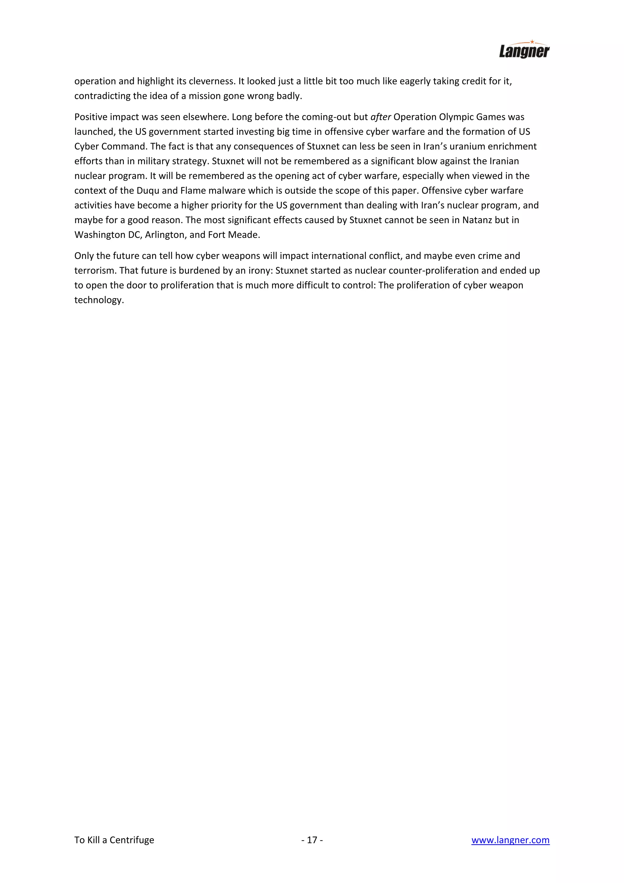 operation and highlight its cleverness. It looked just a little bit too much like eagerly taking credit for it,
contradicting the idea of a mission gone wrong badly.
Positive impact was seen elsewhere. Long before the coming-out but after Operation Olympic Games was
launched, the US government started investing big time in offensive cyber warfare and the formation of US
Cyber Command. The fact is that any consequences of Stuxnet can less be seen in Iran’s uranium enrichment
efforts than in military strategy. Stuxnet will not be remembered as a significant blow against the Iranian
nuclear program. It will be remembered as the opening act of cyber warfare, especially when viewed in the
context of the Duqu and Flame malware which is outside the scope of this paper. Offensive cyber warfare
activities have become a higher priority for the US government than dealing with Iran’s nuclear program, and
maybe for a good reason. The most significant effects caused by Stuxnet cannot be seen in Natanz but in
Washington DC, Arlington, and Fort Meade.
Only the future can tell how cyber weapons will impact international conflict, and maybe even crime and
terrorism. That future is burdened by an irony: Stuxnet started as nuclear counter-proliferation and ended up
to open the door to proliferation that is much more difficult to control: The proliferation of cyber weapon
technology.

To Kill a Centrifuge

- 17 -

www.langner.com

 
