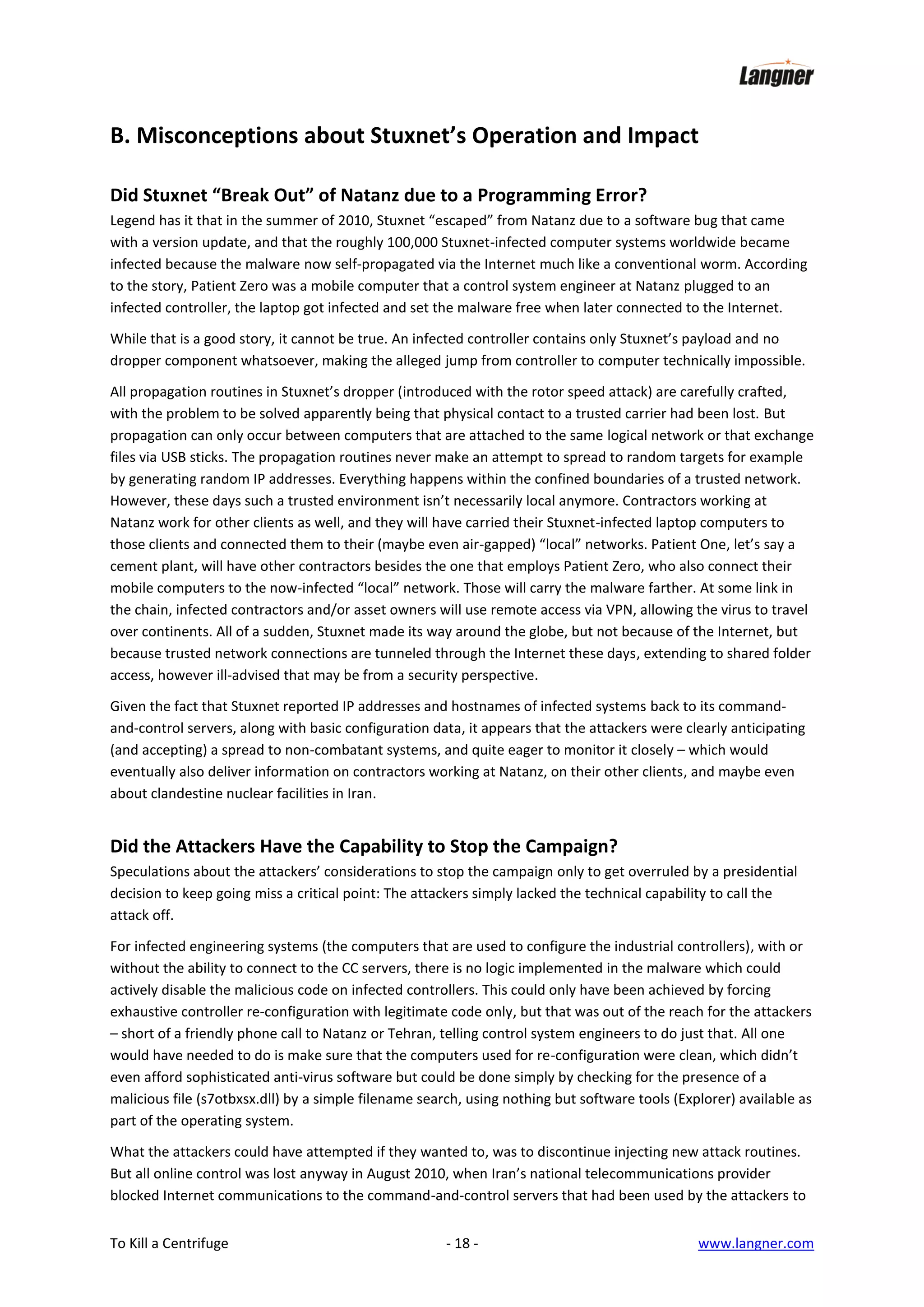B. Misconceptions about Stuxnet’s Operation and Impact
Did Stuxnet “Break Out” of Natanz due to a Programming Error?
Legend has it that in the summer of 2010, Stuxnet “escaped” from Natanz due to a software bug that came
with a version update, and that the roughly 100,000 Stuxnet-infected computer systems worldwide became
infected because the malware now self-propagated via the Internet much like a conventional worm. According
to the story, Patient Zero was a mobile computer that a control system engineer at Natanz plugged to an
infected controller, the laptop got infected and set the malware free when later connected to the Internet.
While that is a good story, it cannot be true. An infected controller contains only Stuxnet’s payload and no
dropper component whatsoever, making the alleged jump from controller to computer technically impossible.
All propagation routines in Stuxnet’s dropper (introduced with the rotor speed attack) are carefully crafted,
with the problem to be solved apparently being that physical contact to a trusted carrier had been lost. But
propagation can only occur between computers that are attached to the same logical network or that exchange
files via USB sticks. The propagation routines never make an attempt to spread to random targets for example
by generating random IP addresses. Everything happens within the confined boundaries of a trusted network.
However, these days such a trusted environment isn’t necessarily local anymore. Contractors working at
Natanz work for other clients as well, and they will have carried their Stuxnet-infected laptop computers to
those clients and connected them to their (maybe even air-gapped) “local” networks. Patient One, let’s say a
cement plant, will have other contractors besides the one that employs Patient Zero, who also connect their
mobile computers to the now-infected “local” network. Those will carry the malware farther. At some link in
the chain, infected contractors and/or asset owners will use remote access via VPN, allowing the virus to travel
over continents. All of a sudden, Stuxnet made its way around the globe, but not because of the Internet, but
because trusted network connections are tunneled through the Internet these days, extending to shared folder
access, however ill-advised that may be from a security perspective.
Given the fact that Stuxnet reported IP addresses and hostnames of infected systems back to its commandand-control servers, along with basic configuration data, it appears that the attackers were clearly anticipating
(and accepting) a spread to non-combatant systems, and quite eager to monitor it closely – which would
eventually also deliver information on contractors working at Natanz, on their other clients, and maybe even
about clandestine nuclear facilities in Iran.

Did the Attackers Have the Capability to Stop the Campaign?
Speculations about the attackers’ considerations to stop the campaign only to get overruled by a presidential
decision to keep going miss a critical point: The attackers simply lacked the technical capability to call the
attack off.
For infected engineering systems (the computers that are used to configure the industrial controllers), with or
without the ability to connect to the CC servers, there is no logic implemented in the malware which could
actively disable the malicious code on infected controllers. This could only have been achieved by forcing
exhaustive controller re-configuration with legitimate code only, but that was out of the reach for the attackers
– short of a friendly phone call to Natanz or Tehran, telling control system engineers to do just that. All one
would have needed to do is make sure that the computers used for re-configuration were clean, which didn’t
even afford sophisticated anti-virus software but could be done simply by checking for the presence of a
malicious file (s7otbxsx.dll) by a simple filename search, using nothing but software tools (Explorer) available as
part of the operating system.
What the attackers could have attempted if they wanted to, was to discontinue injecting new attack routines.
But all online control was lost anyway in August 2010, when Iran’s national telecommunications provider
blocked Internet communications to the command-and-control servers that had been used by the attackers to
To Kill a Centrifuge

- 18 -

www.langner.com

 