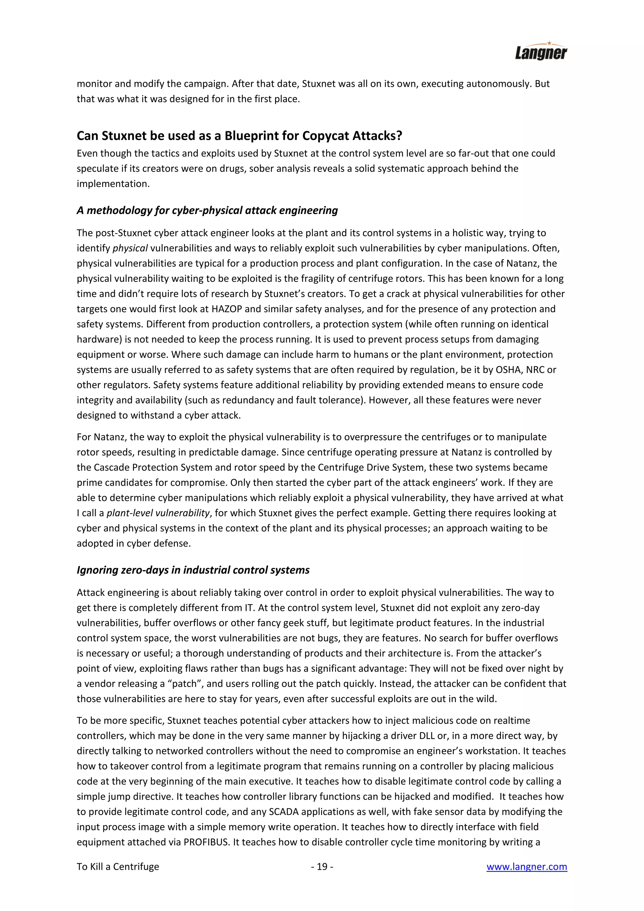 monitor and modify the campaign. After that date, Stuxnet was all on its own, executing autonomously. But
that was what it was designed for in the first place.

Can Stuxnet be used as a Blueprint for Copycat Attacks?
Even though the tactics and exploits used by Stuxnet at the control system level are so far-out that one could
speculate if its creators were on drugs, sober analysis reveals a solid systematic approach behind the
implementation.

A methodology for cyber-physical attack engineering
The post-Stuxnet cyber attack engineer looks at the plant and its control systems in a holistic way, trying to
identify physical vulnerabilities and ways to reliably exploit such vulnerabilities by cyber manipulations. Often,
physical vulnerabilities are typical for a production process and plant configuration. In the case of Natanz, the
physical vulnerability waiting to be exploited is the fragility of centrifuge rotors. This has been known for a long
time and didn’t require lots of research by Stuxnet’s creators. To get a crack at physical vulnerabilities for other
targets one would first look at HAZOP and similar safety analyses, and for the presence of any protection and
safety systems. Different from production controllers, a protection system (while often running on identical
hardware) is not needed to keep the process running. It is used to prevent process setups from damaging
equipment or worse. Where such damage can include harm to humans or the plant environment, protection
systems are usually referred to as safety systems that are often required by regulation, be it by OSHA, NRC or
other regulators. Safety systems feature additional reliability by providing extended means to ensure code
integrity and availability (such as redundancy and fault tolerance). However, all these features were never
designed to withstand a cyber attack.
For Natanz, the way to exploit the physical vulnerability is to overpressure the centrifuges or to manipulate
rotor speeds, resulting in predictable damage. Since centrifuge operating pressure at Natanz is controlled by
the Cascade Protection System and rotor speed by the Centrifuge Drive System, these two systems became
prime candidates for compromise. Only then started the cyber part of the attack engineers’ work. If they are
able to determine cyber manipulations which reliably exploit a physical vulnerability, they have arrived at what
I call a plant-level vulnerability, for which Stuxnet gives the perfect example. Getting there requires looking at
cyber and physical systems in the context of the plant and its physical processes; an approach waiting to be
adopted in cyber defense.

Ignoring zero-days in industrial control systems
Attack engineering is about reliably taking over control in order to exploit physical vulnerabilities. The way to
get there is completely different from IT. At the control system level, Stuxnet did not exploit any zero-day
vulnerabilities, buffer overflows or other fancy geek stuff, but legitimate product features. In the industrial
control system space, the worst vulnerabilities are not bugs, they are features. No search for buffer overflows
is necessary or useful; a thorough understanding of products and their architecture is. From the attacker’s
point of view, exploiting flaws rather than bugs has a significant advantage: They will not be fixed over night by
a vendor releasing a “patch”, and users rolling out the patch quickly. Instead, the attacker can be confident that
those vulnerabilities are here to stay for years, even after successful exploits are out in the wild.
To be more specific, Stuxnet teaches potential cyber attackers how to inject malicious code on realtime
controllers, which may be done in the very same manner by hijacking a driver DLL or, in a more direct way, by
directly talking to networked controllers without the need to compromise an engineer’s workstation. It teaches
how to takeover control from a legitimate program that remains running on a controller by placing malicious
code at the very beginning of the main executive. It teaches how to disable legitimate control code by calling a
simple jump directive. It teaches how controller library functions can be hijacked and modified. It teaches how
to provide legitimate control code, and any SCADA applications as well, with fake sensor data by modifying the
input process image with a simple memory write operation. It teaches how to directly interface with field
equipment attached via PROFIBUS. It teaches how to disable controller cycle time monitoring by writing a
To Kill a Centrifuge

- 19 -

www.langner.com

 