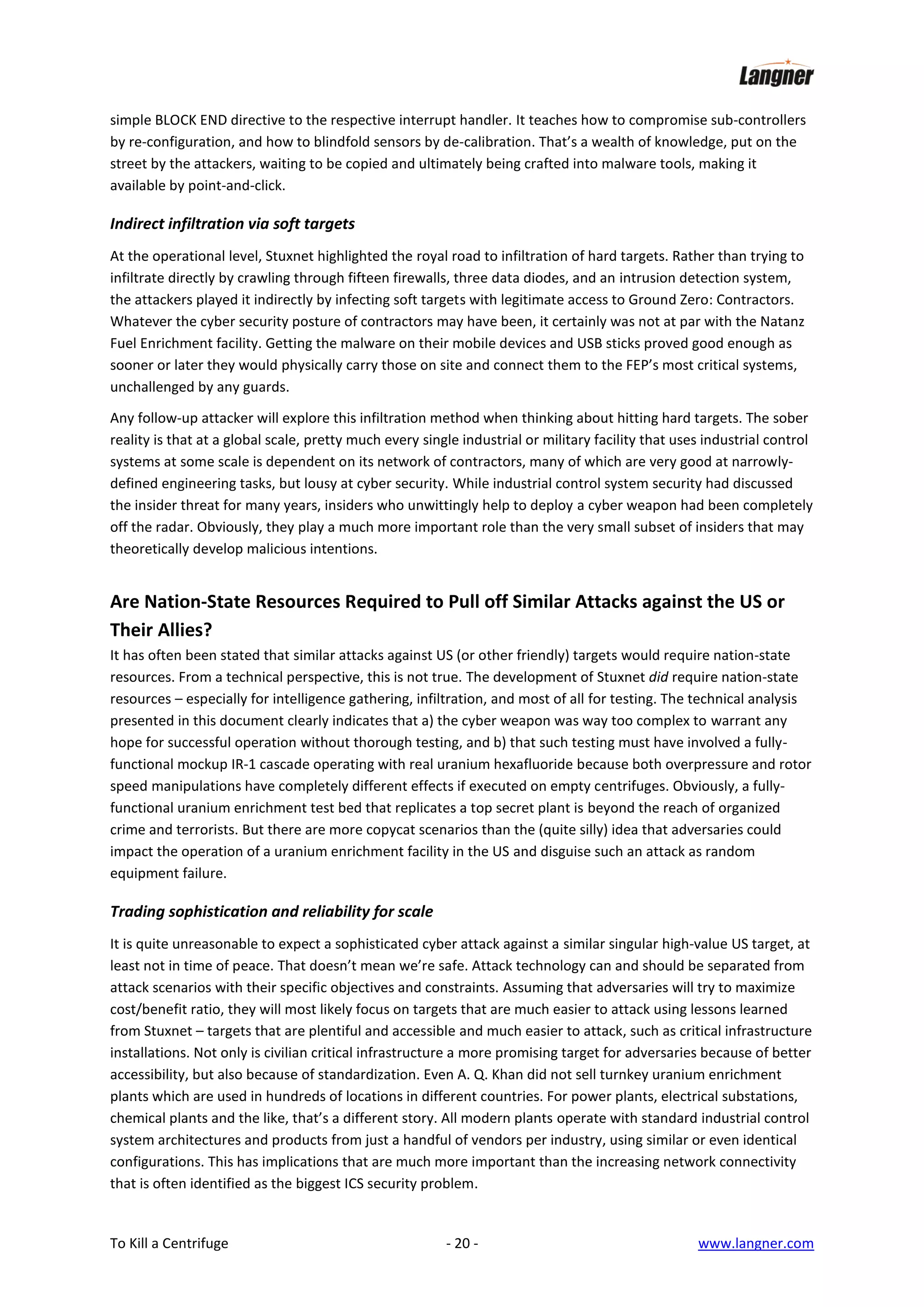 simple BLOCK END directive to the respective interrupt handler. It teaches how to compromise sub-controllers
by re-configuration, and how to blindfold sensors by de-calibration. That’s a wealth of knowledge, put on the
street by the attackers, waiting to be copied and ultimately being crafted into malware tools, making it
available by point-and-click.

Indirect infiltration via soft targets
At the operational level, Stuxnet highlighted the royal road to infiltration of hard targets. Rather than trying to
infiltrate directly by crawling through fifteen firewalls, three data diodes, and an intrusion detection system,
the attackers played it indirectly by infecting soft targets with legitimate access to Ground Zero: Contractors.
Whatever the cyber security posture of contractors may have been, it certainly was not at par with the Natanz
Fuel Enrichment facility. Getting the malware on their mobile devices and USB sticks proved good enough as
sooner or later they would physically carry those on site and connect them to the FEP’s most critical systems,
unchallenged by any guards.
Any follow-up attacker will explore this infiltration method when thinking about hitting hard targets. The sober
reality is that at a global scale, pretty much every single industrial or military facility that uses industrial control
systems at some scale is dependent on its network of contractors, many of which are very good at narrowlydefined engineering tasks, but lousy at cyber security. While industrial control system security had discussed
the insider threat for many years, insiders who unwittingly help to deploy a cyber weapon had been completely
off the radar. Obviously, they play a much more important role than the very small subset of insiders that may
theoretically develop malicious intentions.

Are Nation-State Resources Required to Pull off Similar Attacks against the US or
Their Allies?
It has often been stated that similar attacks against US (or other friendly) targets would require nation-state
resources. From a technical perspective, this is not true. The development of Stuxnet did require nation-state
resources – especially for intelligence gathering, infiltration, and most of all for testing. The technical analysis
presented in this document clearly indicates that a) the cyber weapon was way too complex to warrant any
hope for successful operation without thorough testing, and b) that such testing must have involved a fullyfunctional mockup IR-1 cascade operating with real uranium hexafluoride because both overpressure and rotor
speed manipulations have completely different effects if executed on empty centrifuges. Obviously, a fullyfunctional uranium enrichment test bed that replicates a top secret plant is beyond the reach of organized
crime and terrorists. But there are more copycat scenarios than the (quite silly) idea that adversaries could
impact the operation of a uranium enrichment facility in the US and disguise such an attack as random
equipment failure.

Trading sophistication and reliability for scale
It is quite unreasonable to expect a sophisticated cyber attack against a similar singular high-value US target, at
least not in time of peace. That doesn’t mean we’re safe. Attack technology can and should be separated from
attack scenarios with their specific objectives and constraints. Assuming that adversaries will try to maximize
cost/benefit ratio, they will most likely focus on targets that are much easier to attack using lessons learned
from Stuxnet – targets that are plentiful and accessible and much easier to attack, such as critical infrastructure
installations. Not only is civilian critical infrastructure a more promising target for adversaries because of better
accessibility, but also because of standardization. Even A. Q. Khan did not sell turnkey uranium enrichment
plants which are used in hundreds of locations in different countries. For power plants, electrical substations,
chemical plants and the like, that’s a different story. All modern plants operate with standard industrial control
system architectures and products from just a handful of vendors per industry, using similar or even identical
configurations. This has implications that are much more important than the increasing network connectivity
that is often identified as the biggest ICS security problem.

To Kill a Centrifuge

- 20 -

www.langner.com

 