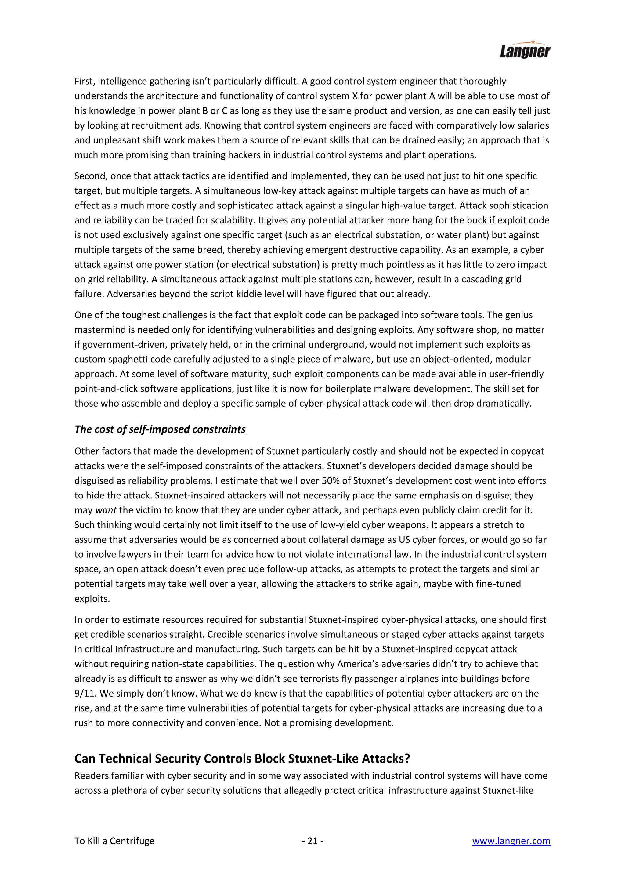 First, intelligence gathering isn’t particularly difficult. A good control system engineer that thoroughly
understands the architecture and functionality of control system X for power plant A will be able to use most of
his knowledge in power plant B or C as long as they use the same product and version, as one can easily tell just
by looking at recruitment ads. Knowing that control system engineers are faced with comparatively low salaries
and unpleasant shift work makes them a source of relevant skills that can be drained easily; an approach that is
much more promising than training hackers in industrial control systems and plant operations.
Second, once that attack tactics are identified and implemented, they can be used not just to hit one specific
target, but multiple targets. A simultaneous low-key attack against multiple targets can have as much of an
effect as a much more costly and sophisticated attack against a singular high-value target. Attack sophistication
and reliability can be traded for scalability. It gives any potential attacker more bang for the buck if exploit code
is not used exclusively against one specific target (such as an electrical substation, or water plant) but against
multiple targets of the same breed, thereby achieving emergent destructive capability. As an example, a cyber
attack against one power station (or electrical substation) is pretty much pointless as it has little to zero impact
on grid reliability. A simultaneous attack against multiple stations can, however, result in a cascading grid
failure. Adversaries beyond the script kiddie level will have figured that out already.
One of the toughest challenges is the fact that exploit code can be packaged into software tools. The genius
mastermind is needed only for identifying vulnerabilities and designing exploits. Any software shop, no matter
if government-driven, privately held, or in the criminal underground, would not implement such exploits as
custom spaghetti code carefully adjusted to a single piece of malware, but use an object-oriented, modular
approach. At some level of software maturity, such exploit components can be made available in user-friendly
point-and-click software applications, just like it is now for boilerplate malware development. The skill set for
those who assemble and deploy a specific sample of cyber-physical attack code will then drop dramatically.

The cost of self-imposed constraints
Other factors that made the development of Stuxnet particularly costly and should not be expected in copycat
attacks were the self-imposed constraints of the attackers. Stuxnet’s developers decided damage should be
disguised as reliability problems. I estimate that well over 50% of Stuxnet’s development cost went into efforts
to hide the attack. Stuxnet-inspired attackers will not necessarily place the same emphasis on disguise; they
may want the victim to know that they are under cyber attack, and perhaps even publicly claim credit for it.
Such thinking would certainly not limit itself to the use of low-yield cyber weapons. It appears a stretch to
assume that adversaries would be as concerned about collateral damage as US cyber forces, or would go so far
to involve lawyers in their team for advice how to not violate international law. In the industrial control system
space, an open attack doesn’t even preclude follow-up attacks, as attempts to protect the targets and similar
potential targets may take well over a year, allowing the attackers to strike again, maybe with fine-tuned
exploits.
In order to estimate resources required for substantial Stuxnet-inspired cyber-physical attacks, one should first
get credible scenarios straight. Credible scenarios involve simultaneous or staged cyber attacks against targets
in critical infrastructure and manufacturing. Such targets can be hit by a Stuxnet-inspired copycat attack
without requiring nation-state capabilities. The question why America’s adversaries didn’t try to achieve that
already is as difficult to answer as why we didn’t see terrorists fly passenger airplanes into buildings before
9/11. We simply don’t know. What we do know is that the capabilities of potential cyber attackers are on the
rise, and at the same time vulnerabilities of potential targets for cyber-physical attacks are increasing due to a
rush to more connectivity and convenience. Not a promising development.

Can Technical Security Controls Block Stuxnet-Like Attacks?
Readers familiar with cyber security and in some way associated with industrial control systems will have come
across a plethora of cyber security solutions that allegedly protect critical infrastructure against Stuxnet-like

To Kill a Centrifuge

- 21 -

www.langner.com

 