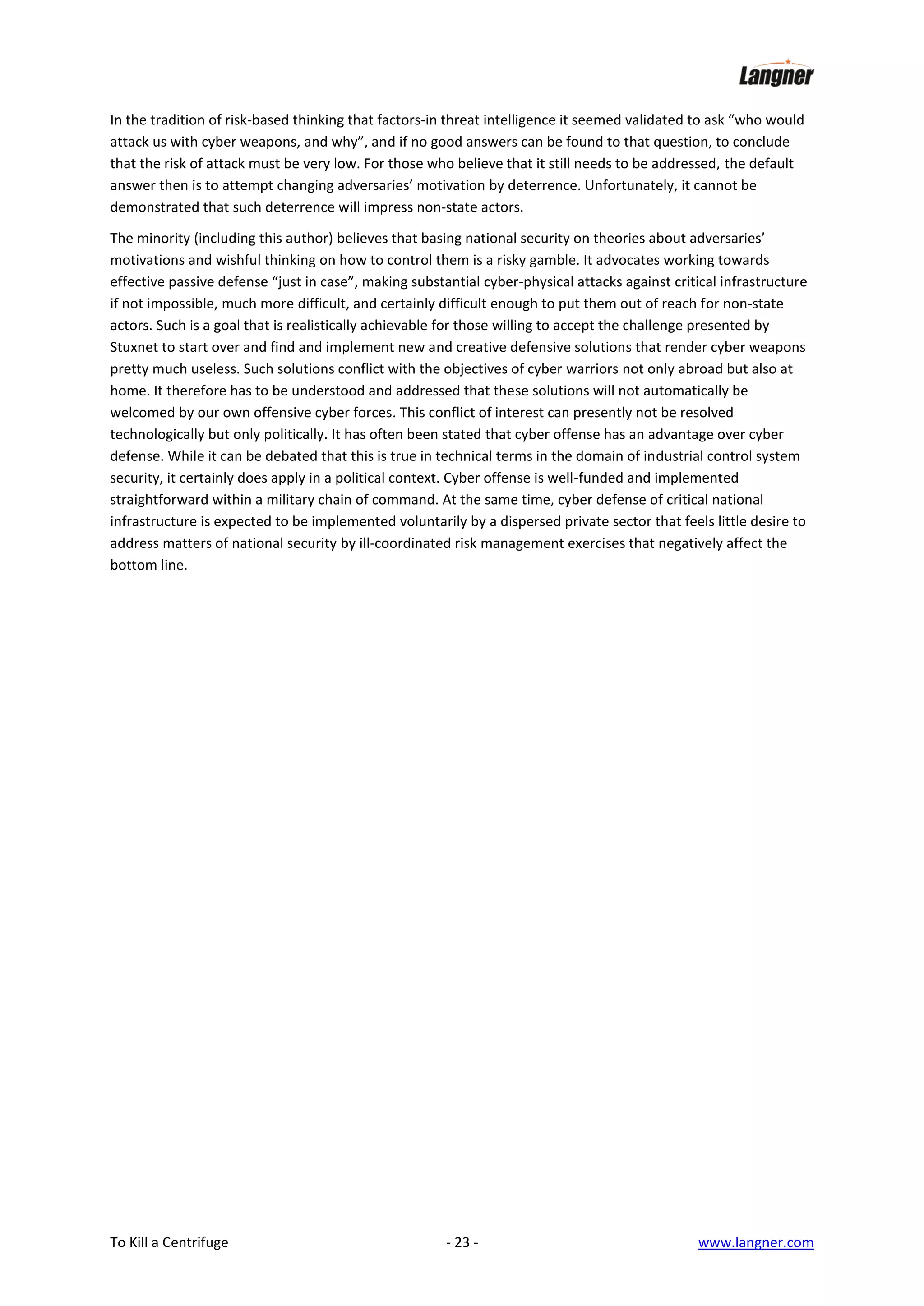 In the tradition of risk-based thinking that factors-in threat intelligence it seemed validated to ask “who would
attack us with cyber weapons, and why”, and if no good answers can be found to that question, to conclude
that the risk of attack must be very low. For those who believe that it still needs to be addressed, the default
answer then is to attempt changing adversaries’ motivation by deterrence. Unfortunately, it cannot be
demonstrated that such deterrence will impress non-state actors.
The minority (including this author) believes that basing national security on theories about adversaries’
motivations and wishful thinking on how to control them is a risky gamble. It advocates working towards
effective passive defense “just in case”, making substantial cyber-physical attacks against critical infrastructure
if not impossible, much more difficult, and certainly difficult enough to put them out of reach for non-state
actors. Such is a goal that is realistically achievable for those willing to accept the challenge presented by
Stuxnet to start over and find and implement new and creative defensive solutions that render cyber weapons
pretty much useless. Such solutions conflict with the objectives of cyber warriors not only abroad but also at
home. It therefore has to be understood and addressed that these solutions will not automatically be
welcomed by our own offensive cyber forces. This conflict of interest can presently not be resolved
technologically but only politically. It has often been stated that cyber offense has an advantage over cyber
defense. While it can be debated that this is true in technical terms in the domain of industrial control system
security, it certainly does apply in a political context. Cyber offense is well-funded and implemented
straightforward within a military chain of command. At the same time, cyber defense of critical national
infrastructure is expected to be implemented voluntarily by a dispersed private sector that feels little desire to
address matters of national security by ill-coordinated risk management exercises that negatively affect the
bottom line.

To Kill a Centrifuge

- 23 -

www.langner.com

 