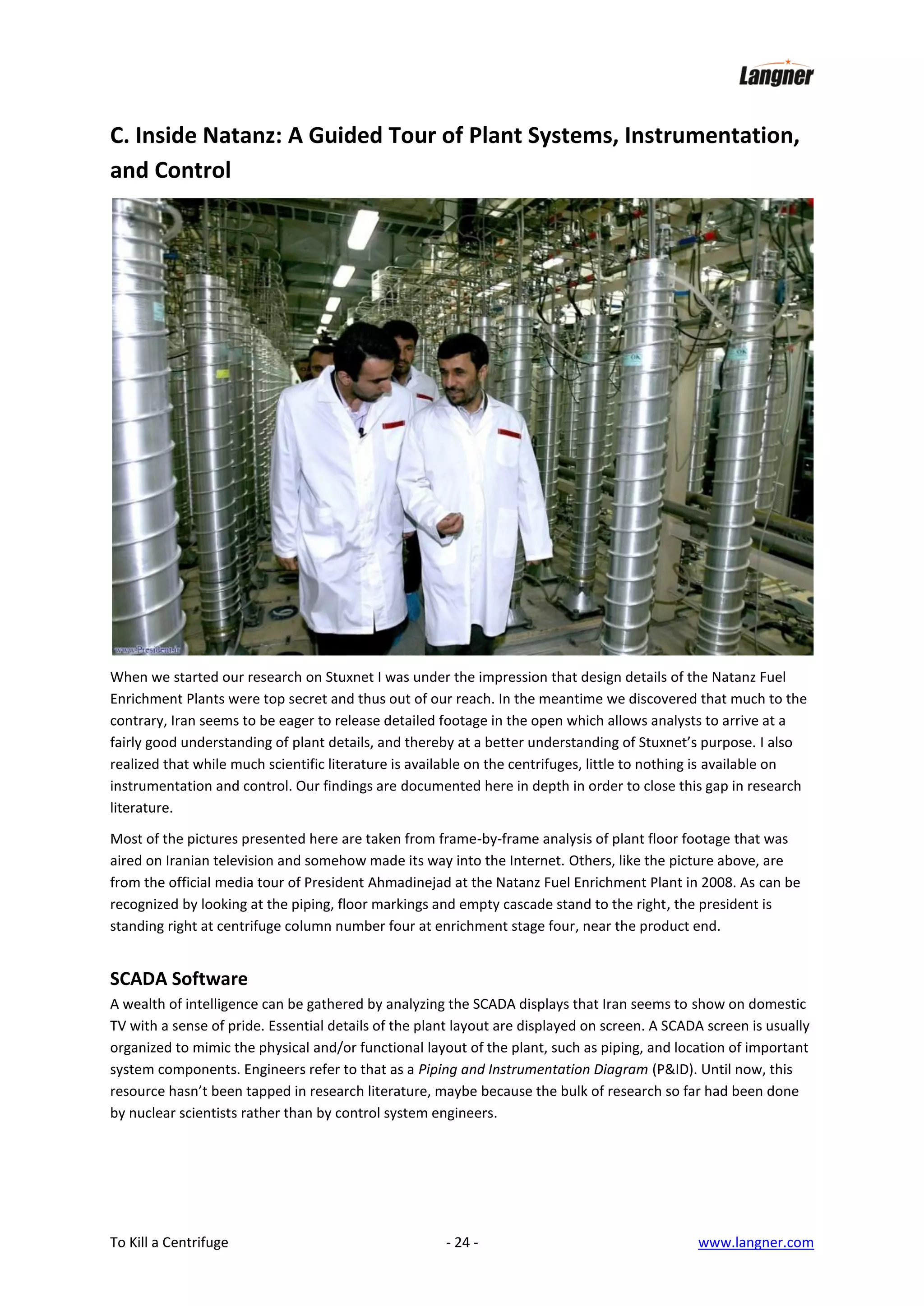 C. Inside Natanz: A Guided Tour of Plant Systems, Instrumentation,
and Control

When we started our research on Stuxnet I was under the impression that design details of the Natanz Fuel
Enrichment Plants were top secret and thus out of our reach. In the meantime we discovered that much to the
contrary, Iran seems to be eager to release detailed footage in the open which allows analysts to arrive at a
fairly good understanding of plant details, and thereby at a better understanding of Stuxnet’s purpose. I also
realized that while much scientific literature is available on the centrifuges, little to nothing is available on
instrumentation and control. Our findings are documented here in depth in order to close this gap in research
literature.
Most of the pictures presented here are taken from frame-by-frame analysis of plant floor footage that was
aired on Iranian television and somehow made its way into the Internet. Others, like the picture above, are
from the official media tour of President Ahmadinejad at the Natanz Fuel Enrichment Plant in 2008. As can be
recognized by looking at the piping, floor markings and empty cascade stand to the right, the president is
standing right at centrifuge column number four at enrichment stage four, near the product end.

SCADA Software
A wealth of intelligence can be gathered by analyzing the SCADA displays that Iran seems to show on domestic
TV with a sense of pride. Essential details of the plant layout are displayed on screen. A SCADA screen is usually
organized to mimic the physical and/or functional layout of the plant, such as piping, and location of important
system components. Engineers refer to that as a Piping and Instrumentation Diagram (P&ID). Until now, this
resource hasn’t been tapped in research literature, maybe because the bulk of research so far had been done
by nuclear scientists rather than by control system engineers.

To Kill a Centrifuge

- 24 -

www.langner.com

 