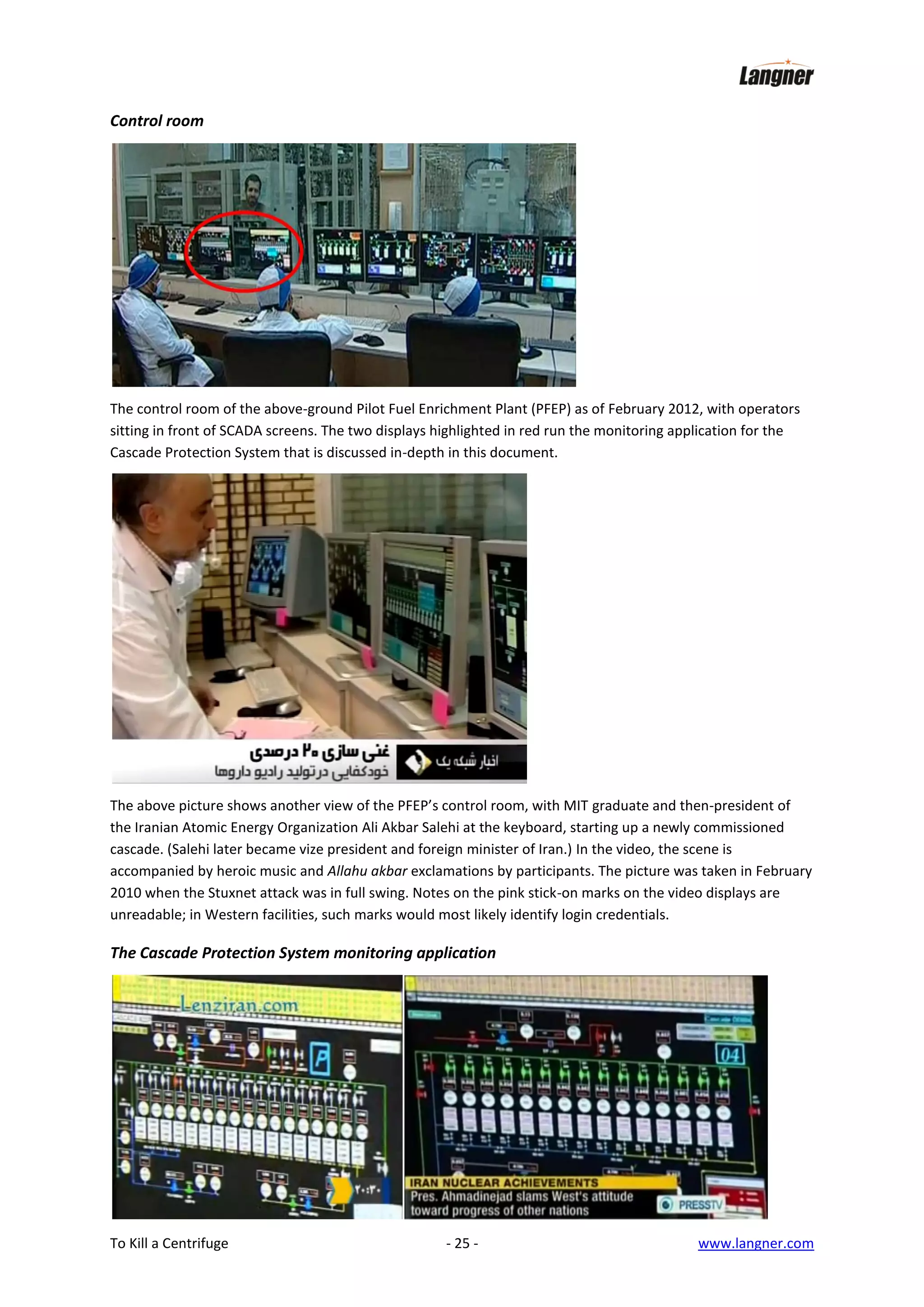 Control room

The control room of the above-ground Pilot Fuel Enrichment Plant (PFEP) as of February 2012, with operators
sitting in front of SCADA screens. The two displays highlighted in red run the monitoring application for the
Cascade Protection System that is discussed in-depth in this document.

The above picture shows another view of the PFEP’s control room, with MIT graduate and then-president of
the Iranian Atomic Energy Organization Ali Akbar Salehi at the keyboard, starting up a newly commissioned
cascade. (Salehi later became vize president and foreign minister of Iran.) In the video, the scene is
accompanied by heroic music and Allahu akbar exclamations by participants. The picture was taken in February
2010 when the Stuxnet attack was in full swing. Notes on the pink stick-on marks on the video displays are
unreadable; in Western facilities, such marks would most likely identify login credentials.

The Cascade Protection System monitoring application

To Kill a Centrifuge

- 25 -

www.langner.com

 