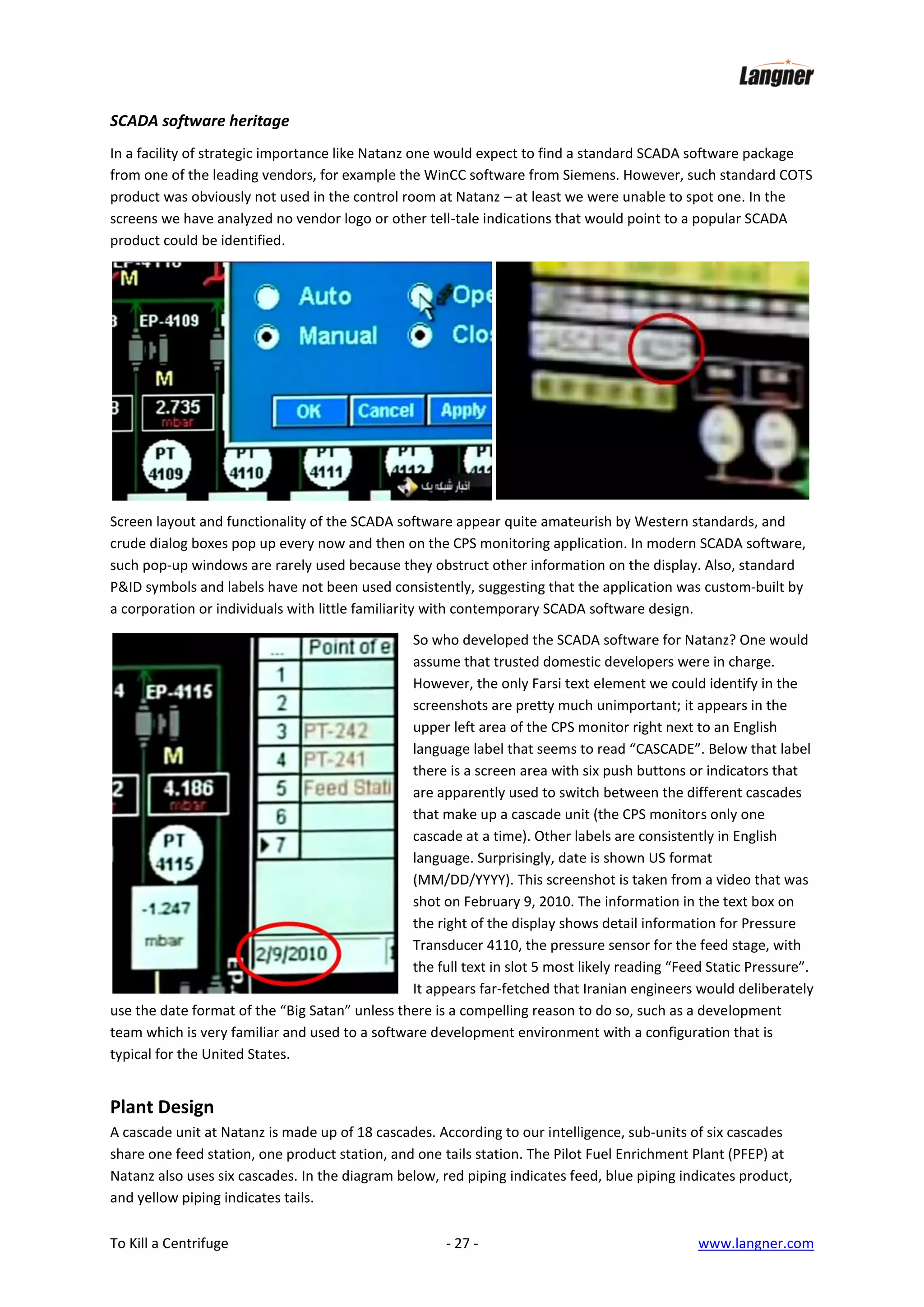 SCADA software heritage
In a facility of strategic importance like Natanz one would expect to find a standard SCADA software package
from one of the leading vendors, for example the WinCC software from Siemens. However, such standard COTS
product was obviously not used in the control room at Natanz – at least we were unable to spot one. In the
screens we have analyzed no vendor logo or other tell-tale indications that would point to a popular SCADA
product could be identified.

Screen layout and functionality of the SCADA software appear quite amateurish by Western standards, and
crude dialog boxes pop up every now and then on the CPS monitoring application. In modern SCADA software,
such pop-up windows are rarely used because they obstruct other information on the display. Also, standard
P&ID symbols and labels have not been used consistently, suggesting that the application was custom-built by
a corporation or individuals with little familiarity with contemporary SCADA software design.
So who developed the SCADA software for Natanz? One would
assume that trusted domestic developers were in charge.
However, the only Farsi text element we could identify in the
screenshots are pretty much unimportant; it appears in the
upper left area of the CPS monitor right next to an English
language label that seems to read “CASCADE”. Below that label
there is a screen area with six push buttons or indicators that
are apparently used to switch between the different cascades
that make up a cascade unit (the CPS monitors only one
cascade at a time). Other labels are consistently in English
language. Surprisingly, date is shown US format
(MM/DD/YYYY). This screenshot is taken from a video that was
shot on February 9, 2010. The information in the text box on
the right of the display shows detail information for Pressure
Transducer 4110, the pressure sensor for the feed stage, with
the full text in slot 5 most likely reading “Feed Static Pressure”.
It appears far-fetched that Iranian engineers would deliberately
use the date format of the “Big Satan” unless there is a compelling reason to do so, such as a development
team which is very familiar and used to a software development environment with a configuration that is
typical for the United States.

Plant Design
A cascade unit at Natanz is made up of 18 cascades. According to our intelligence, sub-units of six cascades
share one feed station, one product station, and one tails station. The Pilot Fuel Enrichment Plant (PFEP) at
Natanz also uses six cascades. In the diagram below, red piping indicates feed, blue piping indicates product,
and yellow piping indicates tails.
To Kill a Centrifuge

- 27 -

www.langner.com

 