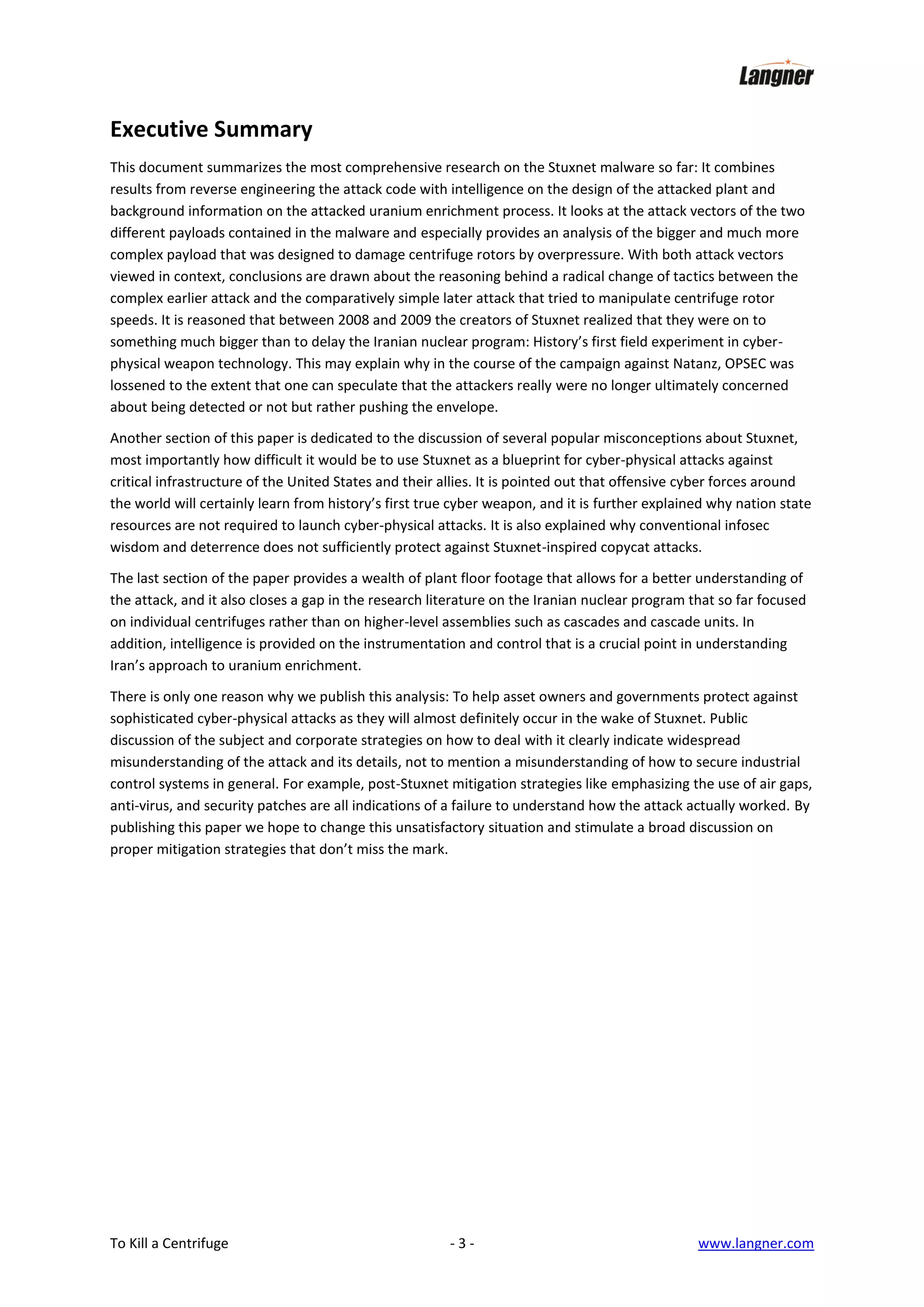 Executive Summary
This document summarizes the most comprehensive research on the Stuxnet malware so far: It combines
results from reverse engineering the attack code with intelligence on the design of the attacked plant and
background information on the attacked uranium enrichment process. It looks at the attack vectors of the two
different payloads contained in the malware and especially provides an analysis of the bigger and much more
complex payload that was designed to damage centrifuge rotors by overpressure. With both attack vectors
viewed in context, conclusions are drawn about the reasoning behind a radical change of tactics between the
complex earlier attack and the comparatively simple later attack that tried to manipulate centrifuge rotor
speeds. It is reasoned that between 2008 and 2009 the creators of Stuxnet realized that they were on to
something much bigger than to delay the Iranian nuclear program: History’s first field experiment in cyberphysical weapon technology. This may explain why in the course of the campaign against Natanz, OPSEC was
lossened to the extent that one can speculate that the attackers really were no longer ultimately concerned
about being detected or not but rather pushing the envelope.
Another section of this paper is dedicated to the discussion of several popular misconceptions about Stuxnet,
most importantly how difficult it would be to use Stuxnet as a blueprint for cyber-physical attacks against
critical infrastructure of the United States and their allies. It is pointed out that offensive cyber forces around
the world will certainly learn from history’s first true cyber weapon, and it is further explained why nation state
resources are not required to launch cyber-physical attacks. It is also explained why conventional infosec
wisdom and deterrence does not sufficiently protect against Stuxnet-inspired copycat attacks.
The last section of the paper provides a wealth of plant floor footage that allows for a better understanding of
the attack, and it also closes a gap in the research literature on the Iranian nuclear program that so far focused
on individual centrifuges rather than on higher-level assemblies such as cascades and cascade units. In
addition, intelligence is provided on the instrumentation and control that is a crucial point in understanding
Iran’s approach to uranium enrichment.
There is only one reason why we publish this analysis: To help asset owners and governments protect against
sophisticated cyber-physical attacks as they will almost definitely occur in the wake of Stuxnet. Public
discussion of the subject and corporate strategies on how to deal with it clearly indicate widespread
misunderstanding of the attack and its details, not to mention a misunderstanding of how to secure industrial
control systems in general. For example, post-Stuxnet mitigation strategies like emphasizing the use of air gaps,
anti-virus, and security patches are all indications of a failure to understand how the attack actually worked. By
publishing this paper we hope to change this unsatisfactory situation and stimulate a broad discussion on
proper mitigation strategies that don’t miss the mark.

To Kill a Centrifuge

-3-

www.langner.com

 