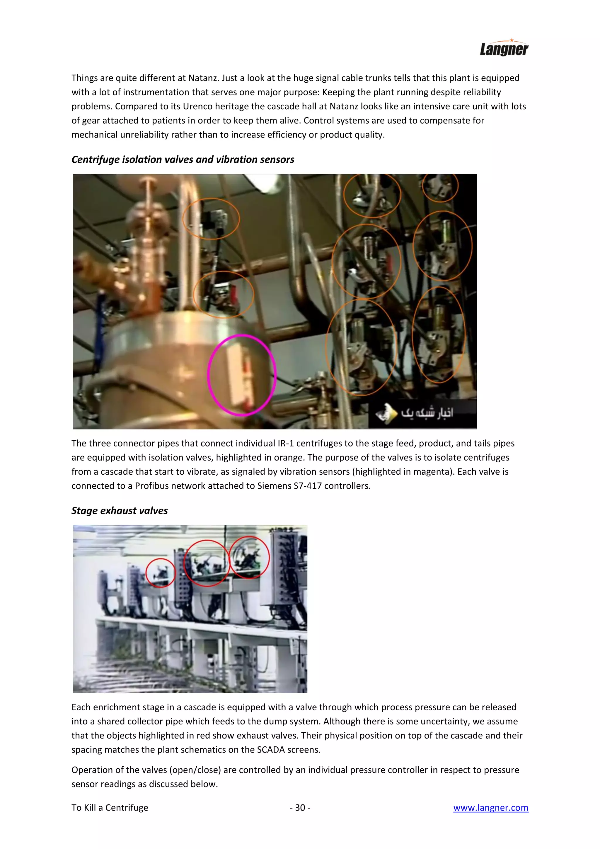 Things are quite different at Natanz. Just a look at the huge signal cable trunks tells that this plant is equipped
with a lot of instrumentation that serves one major purpose: Keeping the plant running despite reliability
problems. Compared to its Urenco heritage the cascade hall at Natanz looks like an intensive care unit with lots
of gear attached to patients in order to keep them alive. Control systems are used to compensate for
mechanical unreliability rather than to increase efficiency or product quality.

Centrifuge isolation valves and vibration sensors

The three connector pipes that connect individual IR-1 centrifuges to the stage feed, product, and tails pipes
are equipped with isolation valves, highlighted in orange. The purpose of the valves is to isolate centrifuges
from a cascade that start to vibrate, as signaled by vibration sensors (highlighted in magenta). Each valve is
connected to a Profibus network attached to Siemens S7-417 controllers.

Stage exhaust valves

Each enrichment stage in a cascade is equipped with a valve through which process pressure can be released
into a shared collector pipe which feeds to the dump system. Although there is some uncertainty, we assume
that the objects highlighted in red show exhaust valves. Their physical position on top of the cascade and their
spacing matches the plant schematics on the SCADA screens.
Operation of the valves (open/close) are controlled by an individual pressure controller in respect to pressure
sensor readings as discussed below.
To Kill a Centrifuge

- 30 -

www.langner.com

 