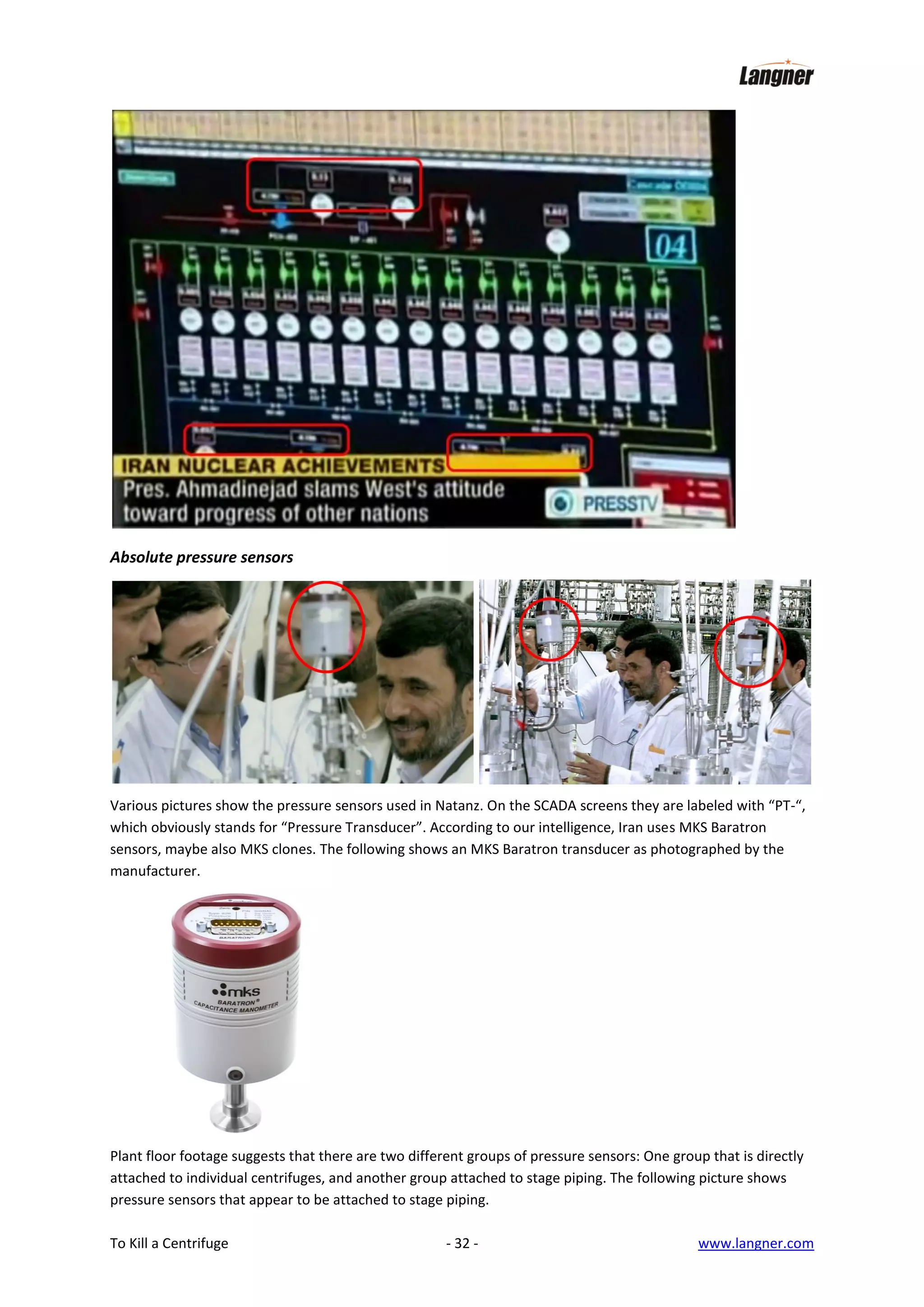 Absolute pressure sensors

Various pictures show the pressure sensors used in Natanz. On the SCADA screens they are labeled with “PT-“,
which obviously stands for “Pressure Transducer”. According to our intelligence, Iran uses MKS Baratron
sensors, maybe also MKS clones. The following shows an MKS Baratron transducer as photographed by the
manufacturer.

Plant floor footage suggests that there are two different groups of pressure sensors: One group that is directly
attached to individual centrifuges, and another group attached to stage piping. The following picture shows
pressure sensors that appear to be attached to stage piping.
To Kill a Centrifuge

- 32 -

www.langner.com

 