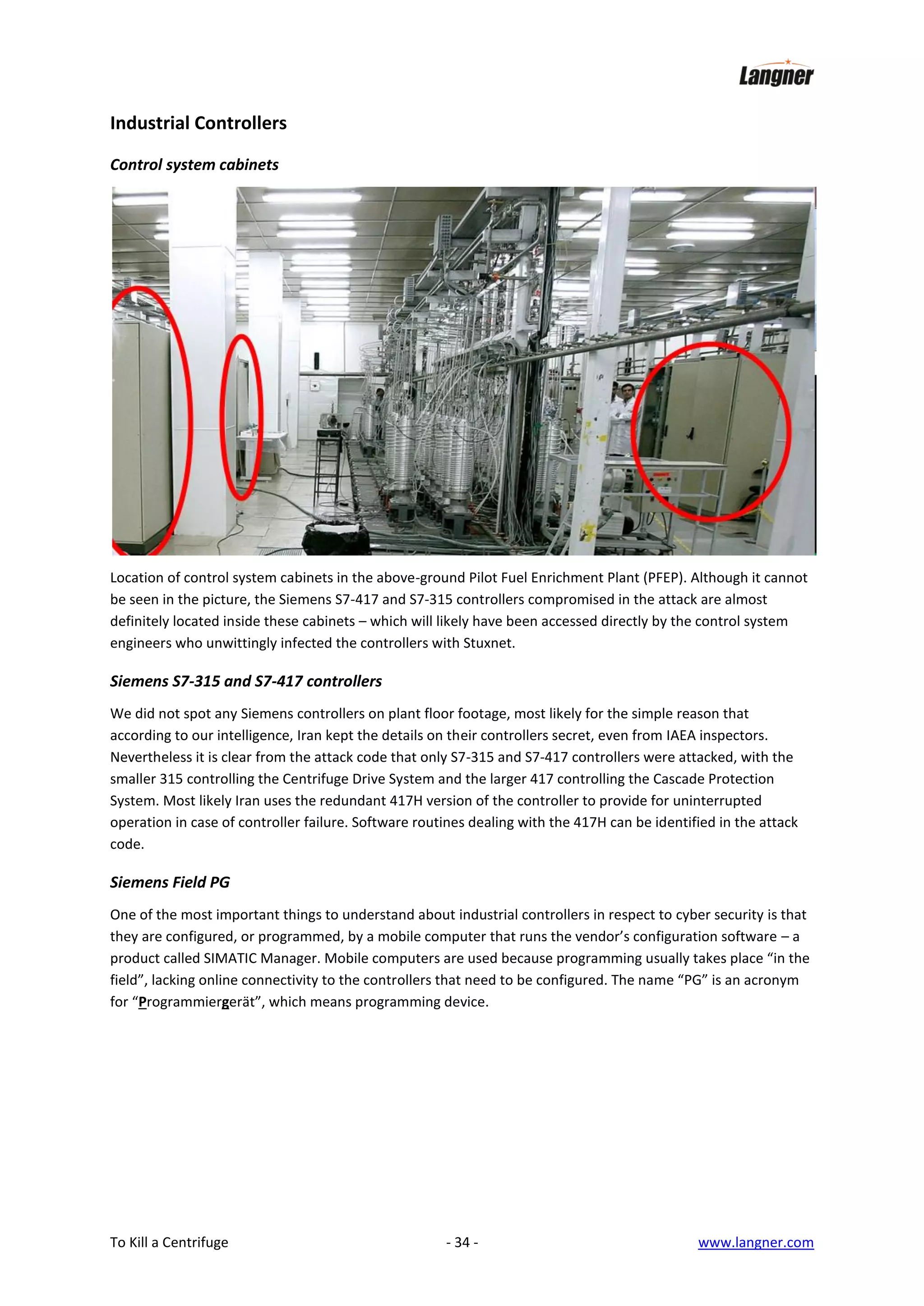 Industrial Controllers
Control system cabinets

Location of control system cabinets in the above-ground Pilot Fuel Enrichment Plant (PFEP). Although it cannot
be seen in the picture, the Siemens S7-417 and S7-315 controllers compromised in the attack are almost
definitely located inside these cabinets – which will likely have been accessed directly by the control system
engineers who unwittingly infected the controllers with Stuxnet.

Siemens S7-315 and S7-417 controllers
We did not spot any Siemens controllers on plant floor footage, most likely for the simple reason that
according to our intelligence, Iran kept the details on their controllers secret, even from IAEA inspectors.
Nevertheless it is clear from the attack code that only S7-315 and S7-417 controllers were attacked, with the
smaller 315 controlling the Centrifuge Drive System and the larger 417 controlling the Cascade Protection
System. Most likely Iran uses the redundant 417H version of the controller to provide for uninterrupted
operation in case of controller failure. Software routines dealing with the 417H can be identified in the attack
code.

Siemens Field PG
One of the most important things to understand about industrial controllers in respect to cyber security is that
they are configured, or programmed, by a mobile computer that runs the vendor’s configuration software – a
product called SIMATIC Manager. Mobile computers are used because programming usually takes place “in the
field”, lacking online connectivity to the controllers that need to be configured. The name “PG” is an acronym
for “Programmiergerät”, which means programming device.

To Kill a Centrifuge

- 34 -

www.langner.com

 