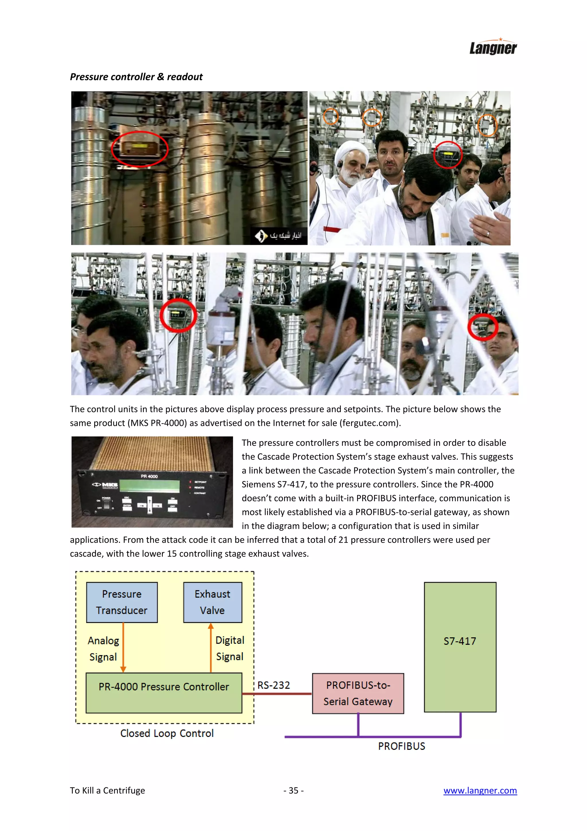 Pressure controller & readout

The control units in the pictures above display process pressure and setpoints. The picture below shows the
same product (MKS PR-4000) as advertised on the Internet for sale (fergutec.com).
The pressure controllers must be compromised in order to disable
the Cascade Protection System’s stage exhaust valves. This suggests
a link between the Cascade Protection System’s main controller, the
Siemens S7-417, to the pressure controllers. Since the PR-4000
doesn’t come with a built-in PROFIBUS interface, communication is
most likely established via a PROFIBUS-to-serial gateway, as shown
in the diagram below; a configuration that is used in similar
applications. From the attack code it can be inferred that a total of 21 pressure controllers were used per
cascade, with the lower 15 controlling stage exhaust valves.

To Kill a Centrifuge

- 35 -

www.langner.com

 