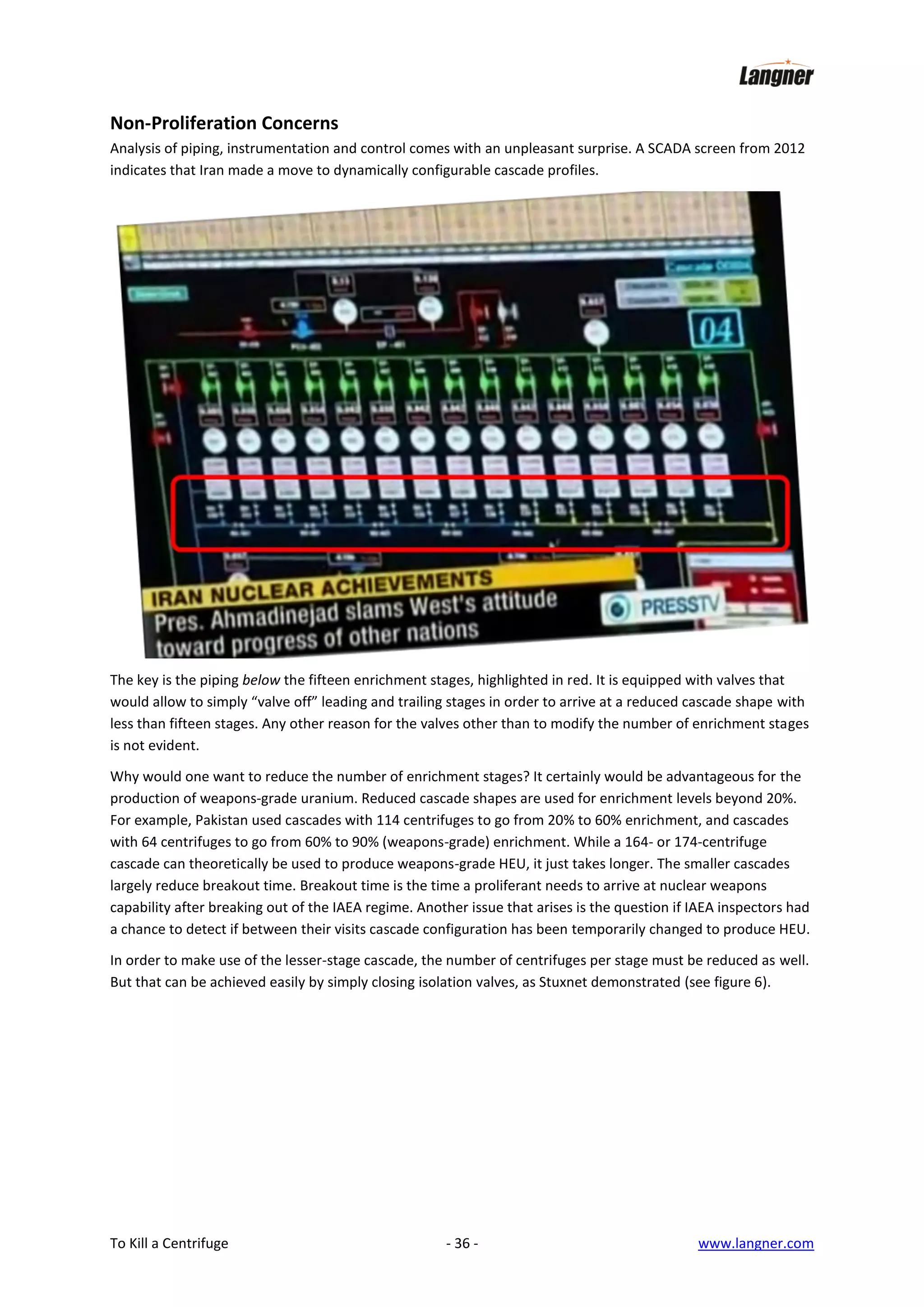 Non-Proliferation Concerns
Analysis of piping, instrumentation and control comes with an unpleasant surprise. A SCADA screen from 2012
indicates that Iran made a move to dynamically configurable cascade profiles.

The key is the piping below the fifteen enrichment stages, highlighted in red. It is equipped with valves that
would allow to simply “valve off” leading and trailing stages in order to arrive at a reduced cascade shape with
less than fifteen stages. Any other reason for the valves other than to modify the number of enrichment stages
is not evident.
Why would one want to reduce the number of enrichment stages? It certainly would be advantageous for the
production of weapons-grade uranium. Reduced cascade shapes are used for enrichment levels beyond 20%.
For example, Pakistan used cascades with 114 centrifuges to go from 20% to 60% enrichment, and cascades
with 64 centrifuges to go from 60% to 90% (weapons-grade) enrichment. While a 164- or 174-centrifuge
cascade can theoretically be used to produce weapons-grade HEU, it just takes longer. The smaller cascades
largely reduce breakout time. Breakout time is the time a proliferant needs to arrive at nuclear weapons
capability after breaking out of the IAEA regime. Another issue that arises is the question if IAEA inspectors had
a chance to detect if between their visits cascade configuration has been temporarily changed to produce HEU.
In order to make use of the lesser-stage cascade, the number of centrifuges per stage must be reduced as well.
But that can be achieved easily by simply closing isolation valves, as Stuxnet demonstrated (see figure 6).

To Kill a Centrifuge

- 36 -

www.langner.com

 
