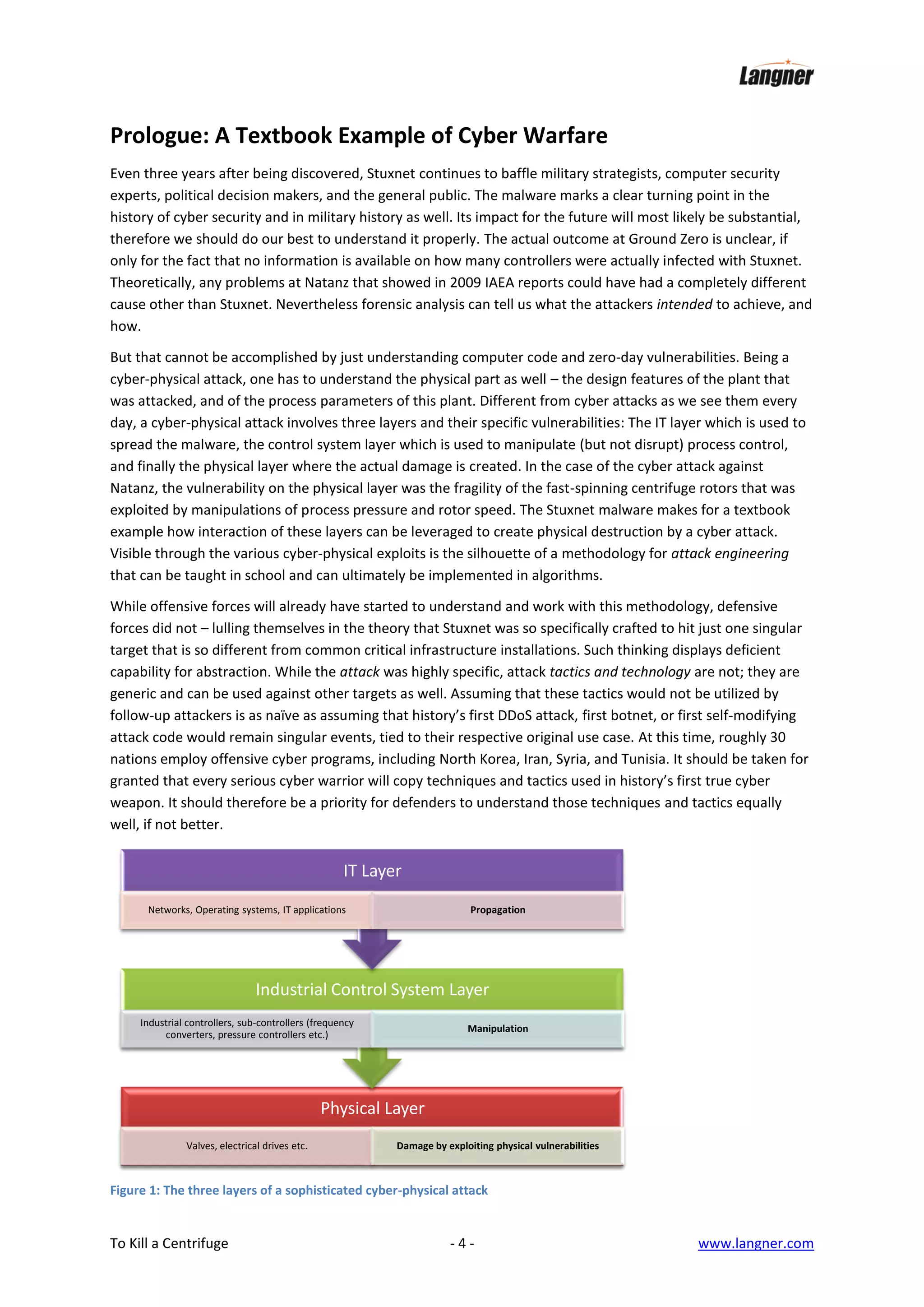 Prologue: A Textbook Example of Cyber Warfare
Even three years after being discovered, Stuxnet continues to baffle military strategists, computer security
experts, political decision makers, and the general public. The malware marks a clear turning point in the
history of cyber security and in military history as well. Its impact for the future will most likely be substantial,
therefore we should do our best to understand it properly. The actual outcome at Ground Zero is unclear, if
only for the fact that no information is available on how many controllers were actually infected with Stuxnet.
Theoretically, any problems at Natanz that showed in 2009 IAEA reports could have had a completely different
cause other than Stuxnet. Nevertheless forensic analysis can tell us what the attackers intended to achieve, and
how.
But that cannot be accomplished by just understanding computer code and zero-day vulnerabilities. Being a
cyber-physical attack, one has to understand the physical part as well – the design features of the plant that
was attacked, and of the process parameters of this plant. Different from cyber attacks as we see them every
day, a cyber-physical attack involves three layers and their specific vulnerabilities: The IT layer which is used to
spread the malware, the control system layer which is used to manipulate (but not disrupt) process control,
and finally the physical layer where the actual damage is created. In the case of the cyber attack against
Natanz, the vulnerability on the physical layer was the fragility of the fast-spinning centrifuge rotors that was
exploited by manipulations of process pressure and rotor speed. The Stuxnet malware makes for a textbook
example how interaction of these layers can be leveraged to create physical destruction by a cyber attack.
Visible through the various cyber-physical exploits is the silhouette of a methodology for attack engineering
that can be taught in school and can ultimately be implemented in algorithms.
While offensive forces will already have started to understand and work with this methodology, defensive
forces did not – lulling themselves in the theory that Stuxnet was so specifically crafted to hit just one singular
target that is so different from common critical infrastructure installations. Such thinking displays deficient
capability for abstraction. While the attack was highly specific, attack tactics and technology are not; they are
generic and can be used against other targets as well. Assuming that these tactics would not be utilized by
follow-up attackers is as naïve as assuming that history’s first DDoS attack, first botnet, or first self-modifying
attack code would remain singular events, tied to their respective original use case. At this time, roughly 30
nations employ offensive cyber programs, including North Korea, Iran, Syria, and Tunisia. It should be taken for
granted that every serious cyber warrior will copy techniques and tactics used in history’s first true cyber
weapon. It should therefore be a priority for defenders to understand those techniques and tactics equally
well, if not better.

IT Layer
Networks, Operating systems, IT applications

Propagation

Industrial Control System Layer
Industrial controllers, sub-controllers (frequency
converters, pressure controllers etc.)

Manipulation

Physical Layer
Valves, electrical drives etc.

Damage by exploiting physical vulnerabilities

Figure 1: The three layers of a sophisticated cyber-physical attack

To Kill a Centrifuge

-4-

www.langner.com

 