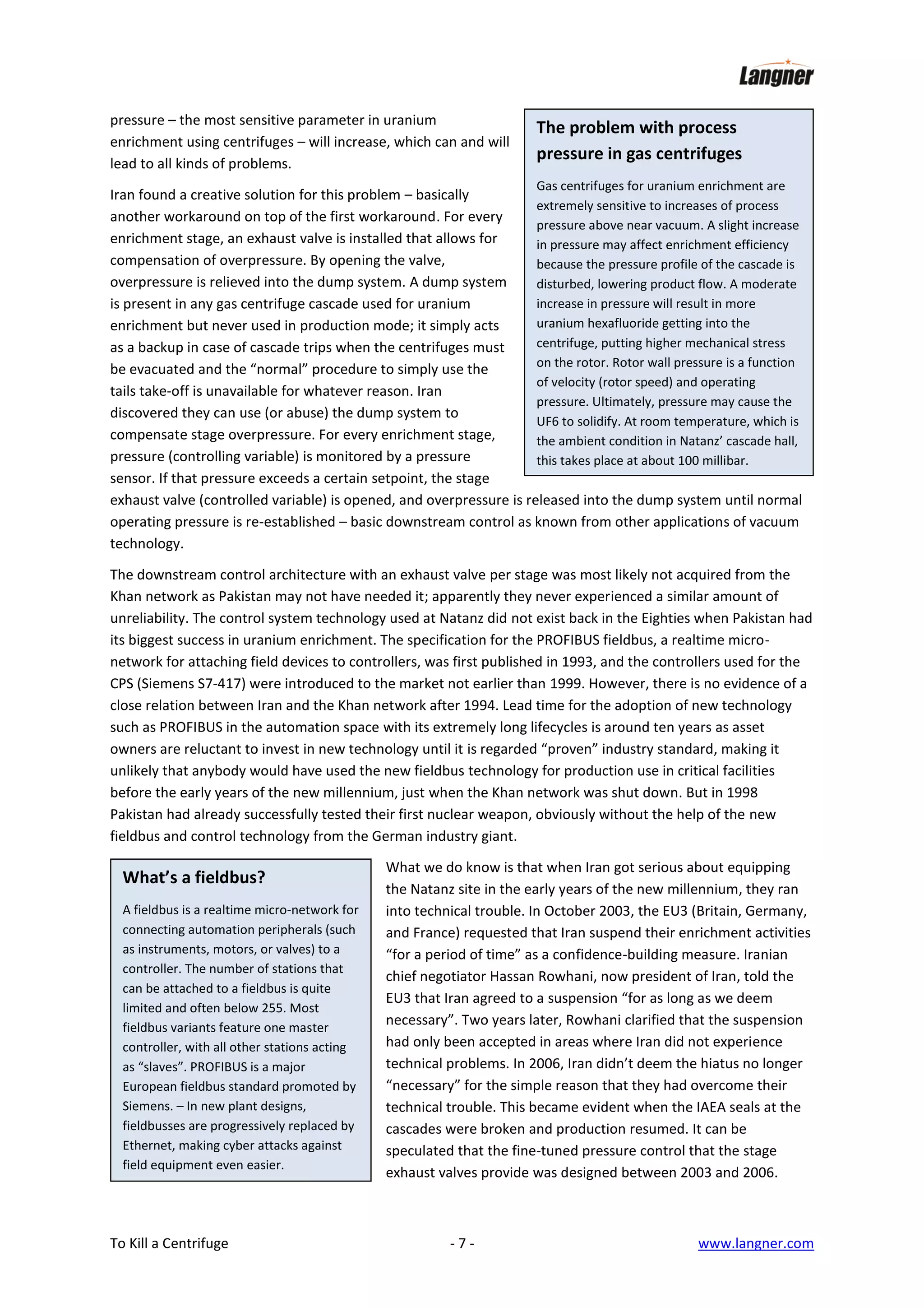 pressure – the most sensitive parameter in uranium
enrichment using centrifuges – will increase, which can and will
lead to all kinds of problems.

The problem with process
pressure in gas centrifuges
Gas centrifuges for uranium enrichment are

Iran found a creative solution for this problem – basically
extremely sensitive to increases of process
another workaround on top of the first workaround. For every
pressure above near vacuum. A slight increase
enrichment stage, an exhaust valve is installed that allows for
in pressure may affect enrichment efficiency
compensation of overpressure. By opening the valve,
because the pressure profile of the cascade is
overpressure is relieved into the dump system. A dump system
disturbed, lowering product flow. A moderate
increase in pressure will result in more
is present in any gas centrifuge cascade used for uranium
uranium hexafluoride getting into the
enrichment but never used in production mode; it simply acts
centrifuge, putting higher mechanical stress
as a backup in case of cascade trips when the centrifuges must
on the rotor. Rotor wall pressure is a function
be evacuated and the “normal” procedure to simply use the
of velocity (rotor speed) and operating
tails take-off is unavailable for whatever reason. Iran
pressure. Ultimately, pressure may cause the
discovered they can use (or abuse) the dump system to
UF6 to solidify. At room temperature, which is
compensate stage overpressure. For every enrichment stage,
the ambient condition in Natanz’ cascade hall,
pressure (controlling variable) is monitored by a pressure
this takes place at about 100 millibar.
sensor. If that pressure exceeds a certain setpoint, the stage
exhaust valve (controlled variable) is opened, and overpressure is released into the dump system until normal
operating pressure is re-established – basic downstream control as known from other applications of vacuum
technology.
The downstream control architecture with an exhaust valve per stage was most likely not acquired from the
Khan network as Pakistan may not have needed it; apparently they never experienced a similar amount of
unreliability. The control system technology used at Natanz did not exist back in the Eighties when Pakistan had
its biggest success in uranium enrichment. The specification for the PROFIBUS fieldbus, a realtime micronetwork for attaching field devices to controllers, was first published in 1993, and the controllers used for the
CPS (Siemens S7-417) were introduced to the market not earlier than 1999. However, there is no evidence of a
close relation between Iran and the Khan network after 1994. Lead time for the adoption of new technology
such as PROFIBUS in the automation space with its extremely long lifecycles is around ten years as asset
owners are reluctant to invest in new technology until it is regarded “proven” industry standard, making it
unlikely that anybody would have used the new fieldbus technology for production use in critical facilities
before the early years of the new millennium, just when the Khan network was shut down. But in 1998
Pakistan had already successfully tested their first nuclear weapon, obviously without the help of the new
fieldbus and control technology from the German industry giant.

What’s a fieldbus?
A fieldbus is a realtime micro-network for
connecting automation peripherals (such
as instruments, motors, or valves) to a
controller. The number of stations that
can be attached to a fieldbus is quite
limited and often below 255. Most
fieldbus variants feature one master
controller, with all other stations acting
as “slaves”. PROFIBUS is a major
European fieldbus standard promoted by
Siemens. – In new plant designs,
fieldbusses are progressively replaced by
Ethernet, making cyber attacks against
field equipment even easier.

To Kill a Centrifuge

What we do know is that when Iran got serious about equipping
the Natanz site in the early years of the new millennium, they ran
into technical trouble. In October 2003, the EU3 (Britain, Germany,
and France) requested that Iran suspend their enrichment activities
“for a period of time” as a confidence-building measure. Iranian
chief negotiator Hassan Rowhani, now president of Iran, told the
EU3 that Iran agreed to a suspension “for as long as we deem
necessary”. Two years later, Rowhani clarified that the suspension
had only been accepted in areas where Iran did not experience
technical problems. In 2006, Iran didn’t deem the hiatus no longer
“necessary” for the simple reason that they had overcome their
technical trouble. This became evident when the IAEA seals at the
cascades were broken and production resumed. It can be
speculated that the fine-tuned pressure control that the stage
exhaust valves provide was designed between 2003 and 2006.

-7-

www.langner.com

 