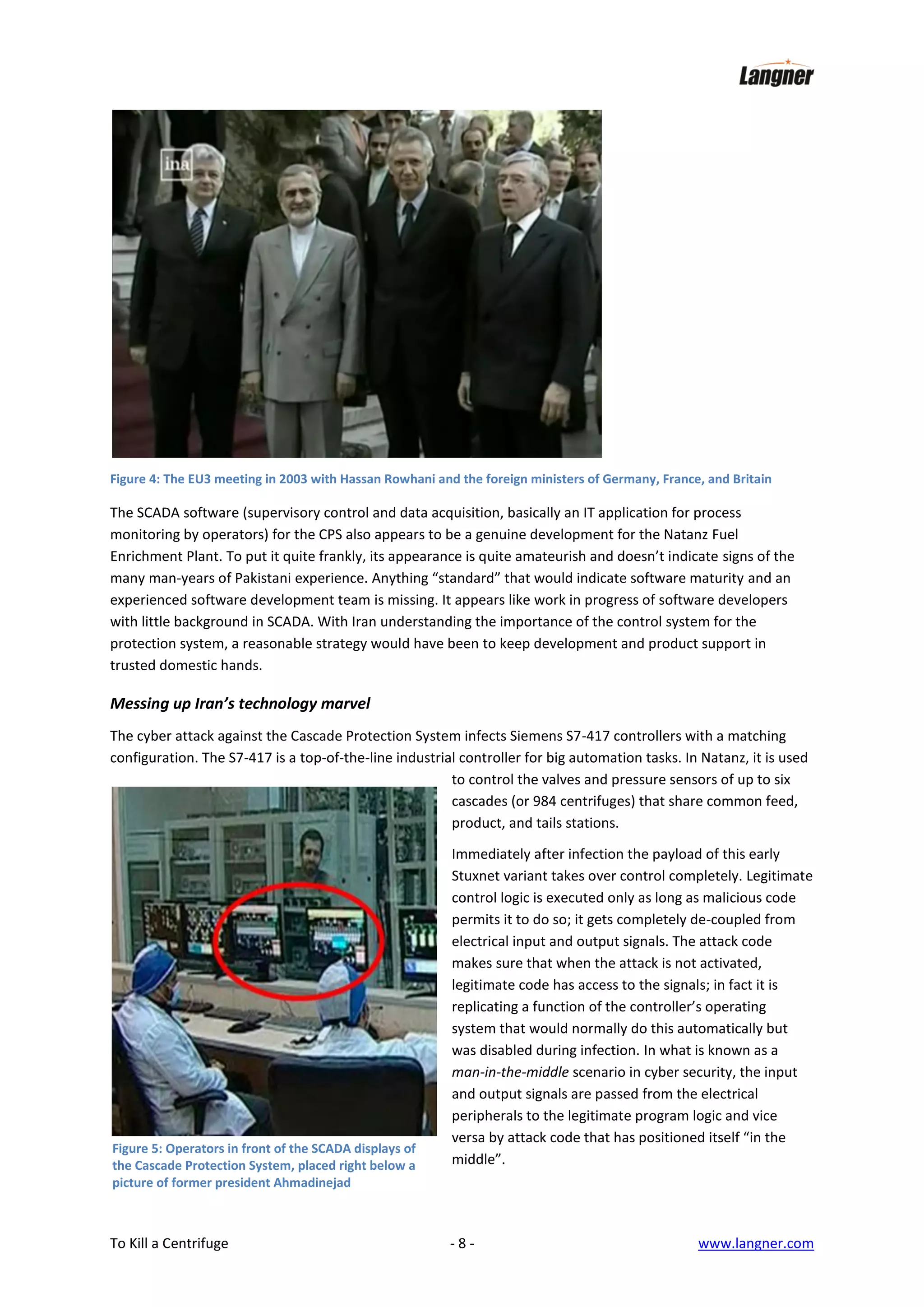 Figure 4: The EU3 meeting in 2003 with Hassan Rowhani and the foreign ministers of Germany, France, and Britain

The SCADA software (supervisory control and data acquisition, basically an IT application for process
monitoring by operators) for the CPS also appears to be a genuine development for the Natanz Fuel
Enrichment Plant. To put it quite frankly, its appearance is quite amateurish and doesn’t indicate signs of the
many man-years of Pakistani experience. Anything “standard” that would indicate software maturity and an
experienced software development team is missing. It appears like work in progress of software developers
with little background in SCADA. With Iran understanding the importance of the control system for the
protection system, a reasonable strategy would have been to keep development and product support in
trusted domestic hands.

Messing up Iran’s technology marvel
The cyber attack against the Cascade Protection System infects Siemens S7-417 controllers with a matching
configuration. The S7-417 is a top-of-the-line industrial controller for big automation tasks. In Natanz, it is used
to control the valves and pressure sensors of up to six
cascades (or 984 centrifuges) that share common feed,
product, and tails stations.

Figure 5: Operators in front of the SCADA displays of
the Cascade Protection System, placed right below a
picture of former president Ahmadinejad

To Kill a Centrifuge

Immediately after infection the payload of this early
Stuxnet variant takes over control completely. Legitimate
control logic is executed only as long as malicious code
permits it to do so; it gets completely de-coupled from
electrical input and output signals. The attack code
makes sure that when the attack is not activated,
legitimate code has access to the signals; in fact it is
replicating a function of the controller’s operating
system that would normally do this automatically but
was disabled during infection. In what is known as a
man-in-the-middle scenario in cyber security, the input
and output signals are passed from the electrical
peripherals to the legitimate program logic and vice
versa by attack code that has positioned itself “in the
middle”.

-8-

www.langner.com

 