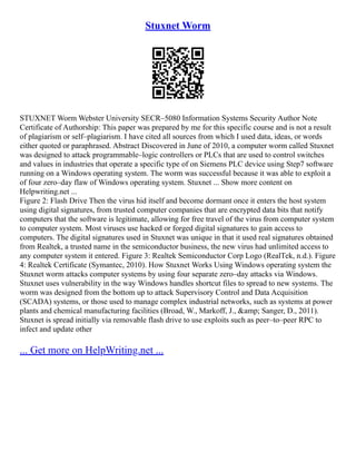Stuxnet Worm
STUXNET Worm Webster University SECR–5080 Information Systems Security Author Note
Certificate of Authorship: This paper was prepared by me for this specific course and is not a result
of plagiarism or self–plagiarism. I have cited all sources from which I used data, ideas, or words
either quoted or paraphrased. Abstract Discovered in June of 2010, a computer worm called Stuxnet
was designed to attack programmable–logic controllers or PLCs that are used to control switches
and values in industries that operate a specific type of on Siemens PLC device using Step7 software
running on a Windows operating system. The worm was successful because it was able to exploit a
of four zero–day flaw of Windows operating system. Stuxnet ... Show more content on
Helpwriting.net ...
Figure 2: Flash Drive Then the virus hid itself and become dormant once it enters the host system
using digital signatures, from trusted computer companies that are encrypted data bits that notify
computers that the software is legitimate, allowing for free travel of the virus from computer system
to computer system. Most viruses use hacked or forged digital signatures to gain access to
computers. The digital signatures used in Stuxnet was unique in that it used real signatures obtained
from Realtek, a trusted name in the semiconductor business, the new virus had unlimited access to
any computer system it entered. Figure 3: Realtek Semiconductor Corp Logo (RealTek, n.d.). Figure
4: Realtek Certificate (Symantec, 2010). How Stuxnet Works Using Windows operating system the
Stuxnet worm attacks computer systems by using four separate zero–day attacks via Windows.
Stuxnet uses vulnerability in the way Windows handles shortcut files to spread to new systems. The
worm was designed from the bottom up to attack Supervisory Control and Data Acquisition
(SCADA) systems, or those used to manage complex industrial networks, such as systems at power
plants and chemical manufacturing facilities (Broad, W., Markoff, J., &amp; Sanger, D., 2011).
Stuxnet is spread initially via removable flash drive to use exploits such as peer–to–peer RPC to
infect and update other
... Get more on HelpWriting.net ...
 
