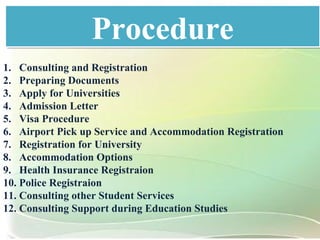 ProcedureProcedure
1. Consulting and Registration
2. Preparing Documents
3. Apply for Universities
4. Admission Letter
5. Visa Procedure
6. Airport Pick up Service and Accommodation Registration
7. Registration for University
8. Accommodation Options
9. Health Insurance Registraion
10. Police Registraion
11. Consulting other Student Services
12. Consulting Support during Education Studies