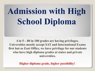 Admission with High
School Diploma
4 in 5 – 80 in 100 grades are having privilages.
Universities mostly accept SAT and International Exams
first but as East Office, we have privilage for our students
who have high diploma grades at states and private
universities.
Higher diploma grade, higher possibility!