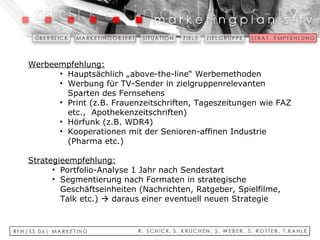 Werbeempfehlung: Hauptsächlich „above-the-line“ Werbemethoden Werbung für TV-Sender in zielgruppenrelevanten Sparten des Fernsehens Print (z.B. Frauenzeitschriften, Tageszeitungen wie FAZ etc.,  Apothekenzeitschriften) Hörfunk (z.B. WDR4) Kooperationen mit der Senioren-affinen Industrie (Pharma etc.)   Strategieempfehlung: Portfolio-Analyse 1 Jahr nach Sendestart Segmentierung nach Formaten in strategische Geschäftseinheiten (Nachrichten, Ratgeber, Spielfilme, Talk etc.)    daraus einer eventuell neuen Strategie 