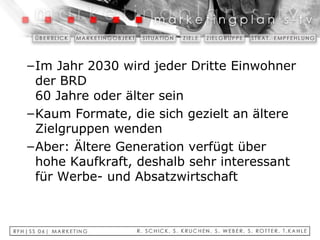 Im Jahr 2030 wird jeder Dritte Einwohner der BRD  60 Jahre oder älter sein Kaum Formate, die sich gezielt an ältere Zielgruppen wenden Aber: Ältere Generation verfügt über hohe Kaufkraft, deshalb sehr interessant für Werbe- und Absatzwirtschaft 