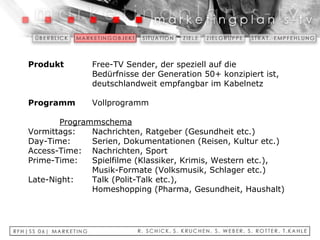 Produkt   Free-TV Sender, der speziell auf die  Bedürfnisse der Generation 50+ konzipiert ist,  deutschlandweit empfangbar im Kabelnetz   Programm   Vollprogramm   Programmschema Vormittags: Nachrichten, Ratgeber (Gesundheit etc.) Day-Time: Serien, Dokumentationen (Reisen, Kultur etc.) Access-Time: Nachrichten, Sport  Prime-Time: Spielfilme (Klassiker, Krimis, Western etc.),  Musik-Formate (Volksmusik, Schlager etc.) Late-Night: Talk (Polit-Talk etc.),  Homeshopping (Pharma, Gesundheit, Haushalt) 