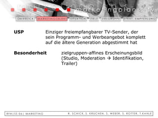 USP   Einziger freiempfangbarer TV-Sender, der  sein Programm- und Werbeangebot komplett  auf die ältere Generation abgestimmt hat   Besonderheit   zielgruppen-affines Erscheinungsbild  (Studio, Moderation    Identifikation,  Trailer) 