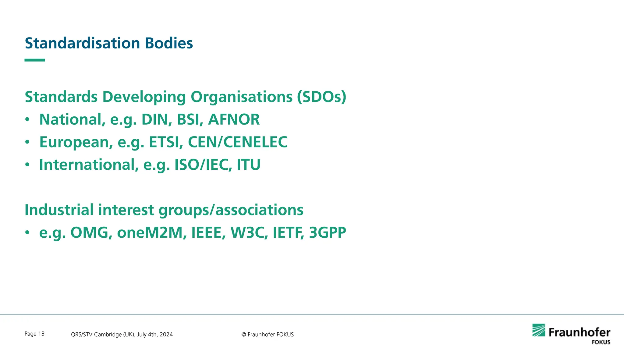 Standardisation Bodies
Standards Developing Organisations (SDOs)
• National, e.g. DIN, BSI, AFNOR
• European, e.g. ETSI, CEN/CENELEC
• International, e.g. ISO/IEC, ITU
Industrial interest groups/associations
• e.g. OMG, oneM2M, IEEE, W3C, IETF, 3GPP
QRS/STV Cambridge (UK), July 4th, 2024 © Fraunhofer FOKUS
Page 13
 