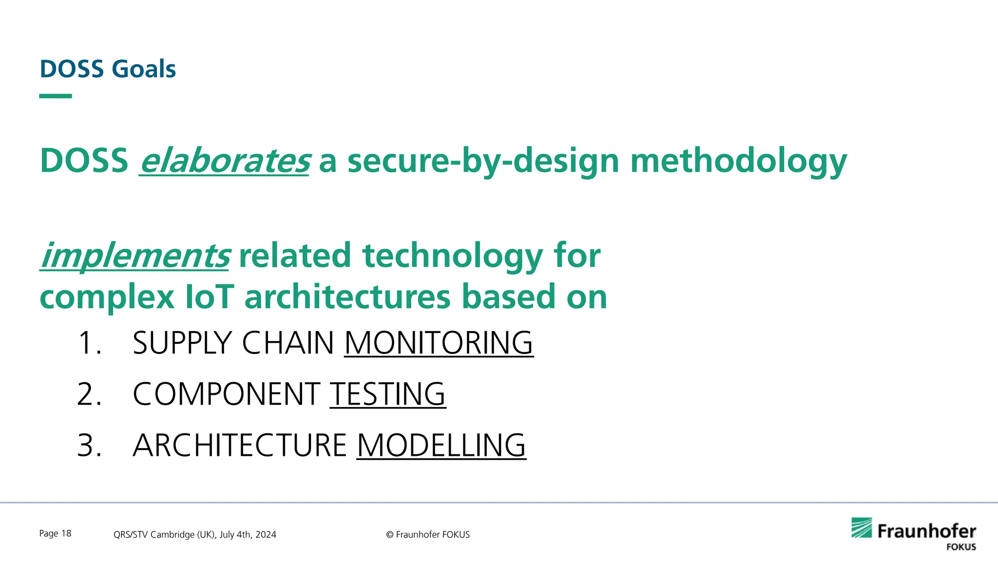 DOSS Goals
DOSS elaborates a secure-by-design methodology
implements related technology for
complex IoT architectures based on
1. SUPPLY CHAIN MONITORING
2. COMPONENT TESTING
3. ARCHITECTURE MODELLING
QRS/STV Cambridge (UK), July 4th, 2024 © Fraunhofer FOKUS
Page 18
 