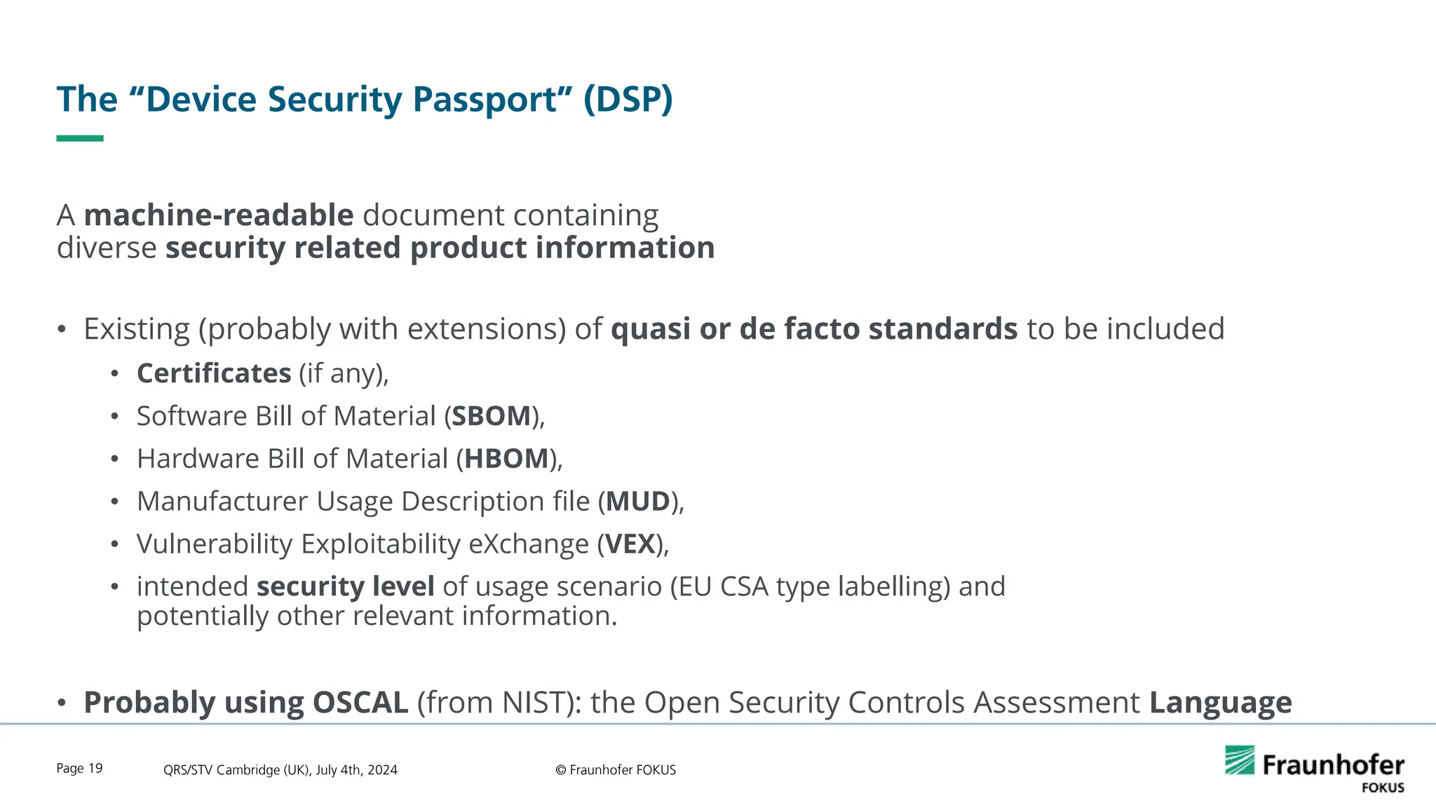 The “Device Security Passport” (DSP)
A machine-readable document containing
diverse security related product information
• Existing (probably with extensions) of quasi or de facto standards to be included
• Certificates (if any),
• Software Bill of Material (SBOM),
• Hardware Bill of Material (HBOM),
• Manufacturer Usage Description file (MUD),
• Vulnerability Exploitability eXchange (VEX),
• intended security level of usage scenario (EU CSA type labelling) and
potentially other relevant information.
• Probably using OSCAL (from NIST): the Open Security Controls Assessment Language
QRS/STV Cambridge (UK), July 4th, 2024 © Fraunhofer FOKUS
Page 19
 