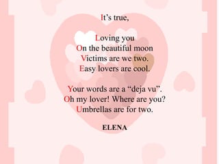 It’s true,

        Loving you
   On the beautiful moon
    Victims are we two.
   Easy lovers are cool.

 Your words are a “deja vu”.
Oh my lover! Where are you?
   Umbrellas are for two.

          ELENA
 