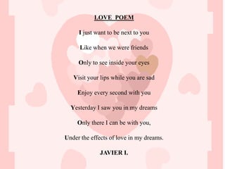 LOVE POEM

     I just want to be next to you

      Like when we were friends

     Only to see inside your eyes

   Visit your lips while you are sad

     Enjoy every second with you

  Yesterday I saw you in my dreams

     Only there I can be with you,

Under the effects of love in my dreams.

             JAVIER I.
 