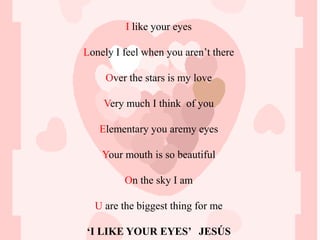 I like your eyes

Lonely I feel when you aren’t there

     Over the stars is my love

    Very much I think of you

   Elementary you aremy eyes

    Your mouth is so beautiful

         On the sky I am

  U are the biggest thing for me

‘I LIKE YOUR EYES’ JESÚS
 