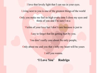 I love that lovely light that I can see in your eyes.

 Living next to you is one of the greatest things of the world

Only you make me feel so high every time I close my eyes and
              think of you and I’m sure I m a

    Victim of your love but I don’t care because is just to

         Easy to forget that Im getting hurt by you.

         You don’t really care about the only people,

  Only about me and you that s why my heart will be yours

                       Until you wanna.

                ‘I Love You’         Rodrigo
 