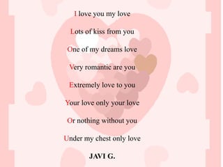 I love you my love

 Lots of kiss from you

 One of my dreams love

 Very romantic are you

 Extremely love to you

Your love only your love

 Or nothing without you

Under my chest only love

       JAVI G.
 