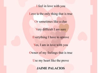 I feel in love with you

Love is the only thing that is true

    Or sometimes like a clue

     Very difficult I am sure

  Everything I have to aprove

   Yes, I am in love with you

Owner of my feelings that is true

  Use my heart like the prove

      JAIME PALACIOS
 