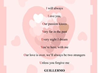 I will always

                  Love you,

              Our passion kisses

              Very far in the past

             Every night I dream

            You’re here, with me

Our love is over, we’ll always be two strangers

            Unless you forgive me

               GUILLERMO
 