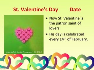 St. Valentine’s Day Date
• Now St. Valentine is
the patron saint of
lovers.
• His day is celebrated
every 14th of February.
Image by Pink Sherbet Photography - CC-BY-2.0
 