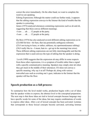 10
correct the error immediately. On the other hand, we want to complete the
word we are speaking.
Editing Expressions Although the matter could use further study, it appears
that the editing expression conveys to the listener the kind of trouble that the
speaker is correcting.
James (1972) analyzed utterances containing expressions such as uh and oh,
suggesting that these convey different meanings.
-I saw . . . uh . . . 12 people at the party.
-I saw . . . oh . . . 12 people at the party.
Du Bois (1974) has also analyzed several different editing expressions as in:
(22) Bill hit him—hit Sam, that is(a potentially ambiguous referent).
(23) I am trying to lease, or rather, sublease, my apartment(nuance editing).
(24) I really like to—I mean, hate to—get up in the morning( true erros).
These different editing expressions are not fully interchangeable and that the
expression that is used conveys the type of editing that the speaker is doing.
Levelt (1989) suggests that the expression uh may differ in some respects
from these other expressions, it is a symptom of trouble rather than a signal
with a specific communicative meaning. Speakers may simply utter uh when
they get stuck in the middle of their utterances. If it does not convey a
specific meaning, why say it at all? Perhaps uh, along with various
nonverbal cues such as averting one’s gaze, indicates to the listener that the
speaker still has the floor.
Speech production as a full process:
To summarize how the level model works, production begins with a set of ideas
that the speaker wishes to express; the abstract level or the conceptual preparation.
The next step is that those ideas are tied to lexical concepts because language may
have specific words for some of the ideas, but may require combinations of words
to express other ideas. After a set of lexical concepts has been activated. Lemmas
that corresponds to those lexical concepts become activated, activating lemmas
 