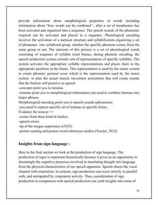 11
provide information about morphological properties of words including
information about “how words can be combined’’, after a set of morphemes has
been activated and organized into a sequence. The speech sounds of the phonemes
required can be activated and placed in a sequence. Phonological encoding
involves the activation of a metrical structure and syllabification organizing a set
of phonemes into syllabized group, whether the specific phoneme comes from the
same group or not. The outcome of this process is a set of phonological words
consisting of sequence of syllable sized frames, during phonetic encoding, the
speech production system consults sets of representations of specific syllables. The
system activates the appropriate syllable representations and places them in the
appropriate positions in the frame. This representation is used by the motor system
to create phonetic gestural score which is the representation used by the motor
system to plan the actual muscle movement articulation that will create sounds
that the listener will perceive as speech.
-concepts point you to lemmas.
-lemmas point you to morphological information you need to combine lemmas into
larger phrases
Morphological encoding point you to speech sounds (phonemes).
-you need to express specific set of lemmas in specific forms.
Evidence for weaver ++
-comes from three kind of studies:
-speech errors.
-tip of the tongue experience e(TOT).
-picture naming and picture-word inferences studies (Traxler, 2012).
Insights from sign language :
Here in the final section we look at the production of sign language. The
production of signs is important theoretically because it gives us an opportunity to
disentangle the cognitive processes involved in translating thought into language
from the physical characteristics of our speech apparatus. Speech shares the vocal
channel with respiration; in contrast, sign production can occur entirely in parallel
with, and unimpeded by, respiratory activity. Thus, consideration of sign
production in comparison with speech production can yield insights into some of
 