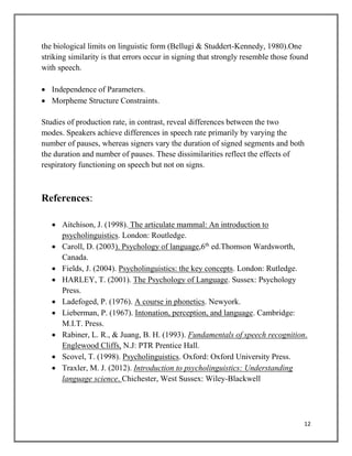 12
the biological limits on linguistic form (Bellugi & Studdert-Kennedy, 1980).One
striking similarity is that errors occur in signing that strongly resemble those found
with speech.
 Independence of Parameters.
 Morpheme Structure Constraints.
Studies of production rate, in contrast, reveal differences between the two
modes. Speakers achieve differences in speech rate primarily by varying the
number of pauses, whereas signers vary the duration of signed segments and both
the duration and number of pauses. These dissimilarities reflect the effects of
respiratory functioning on speech but not on signs.
References:
 Aitchison, J. (1998). The articulate mammal: An introduction to
psycholinguistics. London: Routledge.
 Caroll, D. (2003). Psychology of language,6th
ed.Thomson Wardsworth,
Canada.
 Fields, J. (2004). Psycholinguistics: the key concepts. London: Rutledge.
 HARLEY, T. (2001). The Psychology of Language. Sussex: Psychology
Press.
 Ladefoged, P. (1976). A course in phonetics. Newyork.
 Lieberman, P. (1967). Intonation, perception, and language. Cambridge:
M.I.T. Press.
 Rabiner, L. R., & Juang, B. H. (1993). Fundamentals of speech recognition.
Englewood Cliffs, N.J: PTR Prentice Hall.
 Scovel, T. (1998). Psycholinguistics. Oxford: Oxford University Press.
 Traxler, M. J. (2012). Introduction to psycholinguistics: Understanding
language science. Chichester, West Sussex: Wiley-Blackwell
 