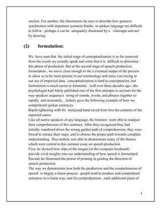 4
unclear. For another, the illustrations he uses to describe how gestures
synchronize with important syntactic breaks in spoken language are difficult
to follow . perhaps it can be adequately illustrated by a videotape and not
by drawing.
(2) formulation:
We have seen that the initial stage of conceptualization is so far removed
from the words we actually speak and write that it is difficult to determine
this phase of production. But at the second stage of speech production,
formulation , we move close enough to the e eventual output of the process
to allow us to be more precise in our terminology and more convincing in
out use of empirical data. .conceptualization is hard to conceptualize, but
formulation is much easier to formulate . well over three decades ago , the
psychologist karl lshely published one of the first attempts to account for the
way speakers sequences string of sounds, words, and phrases together so
rapidly and accurately, , lashely gave the following example of how we
comprehend spoken sentences.
Rapid rightening with his uninjured hand saved from loss the contents of the
capsized canoe.
Like all native speakers of any language, the listeners were able to readjust
their comprehension of this sentence. After they recognized they had
initially wandered down the wrong garden path of comprehension, they were
forced to retrace their steps, and to choose the proper path towards complete
understanding. Thus lashely was able to demonstrate many of the themes
which were central to this seminal essay on speech production.
First, he showed how slips of the tongue (or the computer keyboard)
provide vivid insights into our understanding of how speech is formulated.
Second, he illustrated the power of priming in guiding the direction of
speech production.
The way we demonstrate how both the production and the comprehension of
speech is largely a linear process . people tend to produce and comprehend
sentences in a linear way, and for comprehension , each additional piece of
 