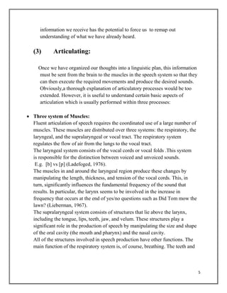5
information we receive has the potential to force us to remap out
understanding of what we have already heard.
(3) Articulating:
Once we have organized our thoughts into a linguistic plan, this information
must be sent from the brain to the muscles in the speech system so that they
can then execute the required movements and produce the desired sounds.
Obviously,a thorough explanation of articulatory processes would be too
extended. However, it is useful to understand certain basic aspects of
articulation which is usually performed within three processes:
 Three system of Muscles:
Fluent articulation of speech requires the coordinated use of a large number of
muscles. These muscles are distributed over three systems: the respiratory, the
laryngeal, and the supralaryngeal or vocal tract. The respiratory system
regulates the flow of air from the lungs to the vocal tract.
The laryngeal system consists of the vocal cords or vocal folds .This system
is responsible for the distinction between voiced and unvoiced sounds.
E.g. [b] vs [p] (Ladefoged, 1976).
The muscles in and around the laryngeal region produce these changes by
manipulating the length, thickness, and tension of the vocal cords. This, in
turn, significantly influences the fundamental frequency of the sound that
results. In particular, the larynx seems to be involved in the increase in
frequency that occurs at the end of yes/no questions such as Did Tom mow the
lawn? (Lieberman, 1967).
The supralaryngeal system consists of structures that lie above the larynx,
including the tongue, lips, teeth, jaw, and velum. These structures play a
significant role in the production of speech by manipulating the size and shape
of the oral cavity (the mouth and pharynx) and the nasal cavity.
All of the structures involved in speech production have other functions. The
main function of the respiratory system is, of course, breathing. The teeth and
 