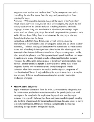 6
tongue are used to chew and swallow food. The larynx operates as a valve,
controlling the air- flow to and from the lungs and preventing food from
entering the lungs.
Aitchison (1998) stress the dramatic change of the larynx or the ‘voice box’
which houses our vocal cords, like all other speech organs , the larynx did not
initially evolve with the specific function of helping human to articulate
language.. for one thing, the vocal cords in all animals possessing a larynx
serves as a kind of emergency trap door which can prevent foreign matter, such
as bit of foods, from falling from he mouth down the pharyngeal tube and
through the trachea into the lungs.
Lennenberg and others have documented several speech-enhancing
characteristics of the voice box that are unique to human and are absent in other
mammals, . The most striking difference between humans and all other animals
in this area of the body is in the position of the larynx. The advantage of the
lower voice box is to embellish the articulation of speech arrangement . unlike
other animals the pharynx benefit the production of speech in at least two ways;
it creates a new source of speech sounds, a pharyngeal tube also increase
resonance by adding extra acoustic space to the already existing oral and nasal
cavities . another enormous benefit is the way it frees up the back of the
tongue so that the root can maneuver and create more speech sounds
However, when these structures are used to produce speech, the pattern of
coordination is different. A major challenge for speech researchers is to explain
how so many different muscles are coordinated so smoothly during the
production of speech.
 Motor Control of Speech:
begins with motor commands from the brain. As we assemble a linguistic plan
for our utterance, the brain structures responsible for speech production send
messages to the muscles in the respiratory, laryngeal, and supralaryngeal
systems. It is generally believed that these motor commands to speech muscles
take the form of commands for the articulators (tongue, lips, and so on) to move
to a particular location. If the next phonetic segment is [b], the muscles
controlling the lips must be brought into action.
 