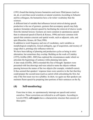 8
(1991) found that during lectures humanists used more filled pauses (such as
uh, ah, or um) than social scientists or natural scientists.According to Schacter
and his colleagues, the humanities have a far richer vocabulary than the
sciences.
A different kind of variable that influences lexical retrieval during speech
production is the use of gestures. gestures that accompany speech may help
speakers formulate coherent speech by facilitating the retrieval of elusive words
from the internal lexicon. Gestures are more common in spontaneous speech
than in rehearsed speech (Chawla & Krauss, 1994) and more common with
speech that contains concrete and spatial words, such as adjacent, cube, and
spin (Rauscher, Krauss, & Chen,1996).
In addition to word frequency and size of vocabulary, such variables as
morphological complexity, lexical ambiguity, age of acquisition, and recency of
usage (that is, priming) also influence retrieval.
We have been talking of planning and production cycles as being in strict
alternation, but sometimes they overlap. Building on the work of Lindsley
(1975), Griffin (2001, 2003) has explored the circumstances under which we
articulate the beginnings of sentence while planning later parts.
A later study (Griffin, 2003) extended this line of thought. Speakers were
presented with line drawings and were asked to name the objects without
pausing between the names of the two objects (for example, windmill-carrot).
It thus seemed that speakers’ response times were sensitive to the fact that they
could prepare the second noun (such as carrot) while articulating the first, but
only if the first noun was two syllables. In short, we again see that speakers can
maintain fluent speech by preparing later portions of their sentences on the fly.
(4) Self-monitoring:
From time to time, we spontaneously interrupt our speech and correct
ourselves. These corrections are referred to as self-repairs. According to
Levelt (1983), self-repairs have a characteristic structure that consists of
three parts:
 