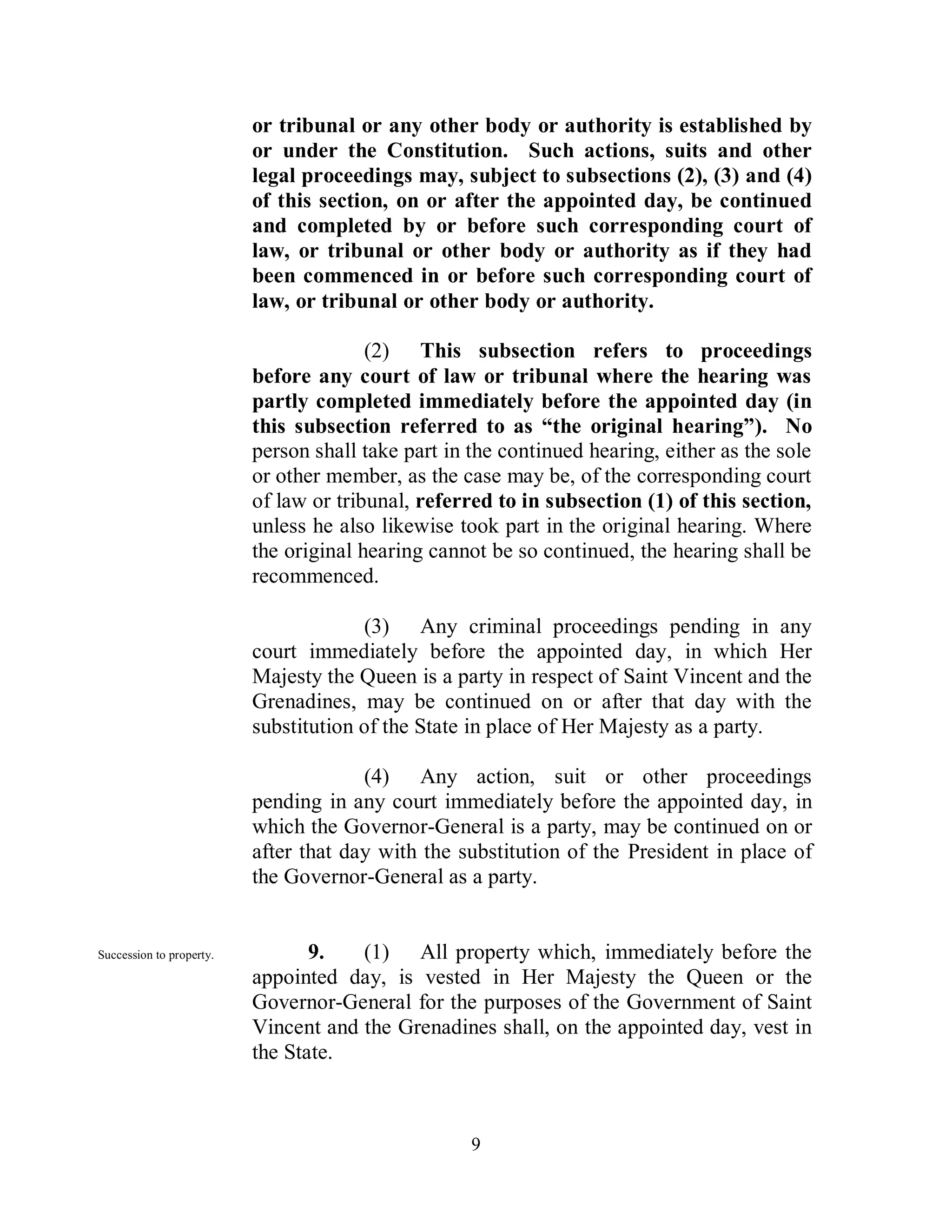 or tribunal or any other body or authority is established by
                          or under the Constitution. Such actions, suits and other
                          legal proceedings may, subject to subsections (2), (3) and (4)
                          of this section, on or after the appointed day, be continued
                          and completed by or before such corresponding court of
                          law, or tribunal or other body or authority as if they had
                          been commenced in or before such corresponding court of
                          law, or tribunal or other body or authority.

                                        (2) This subsection refers to proceedings
                          before any court of law or tribunal where the hearing was
                          partly completed immediately before the appointed day (in
                          this subsection referred to as “the original hearing”). No
                          person shall take part in the continued hearing, either as the sole
                          or other member, as the case may be, of the corresponding court
                          of law or tribunal, referred to in subsection (1) of this section,
                          unless he also likewise took part in the original hearing. Where
                          the original hearing cannot be so continued, the hearing shall be
                          recommenced.

                                       (3) Any criminal proceedings pending in any
                          court immediately before the appointed day, in which Her
                          Majesty the Queen is a party in respect of Saint Vincent and the
                          Grenadines, may be continued on or after that day with the
                          substitution of the State in place of Her Majesty as a party.

                                       (4) Any action, suit or other proceedings
                          pending in any court immediately before the appointed day, in
                          which the Governor-General is a party, may be continued on or
                          after that day with the substitution of the President in place of
                          the Governor-General as a party.


Succession to property.          9.   (1) All property which, immediately before the
                          appointed day, is vested in Her Majesty the Queen or the
                          Governor-General for the purposes of the Government of Saint
                          Vincent and the Grenadines shall, on the appointed day, vest in
                          the State.



                                                    9
 