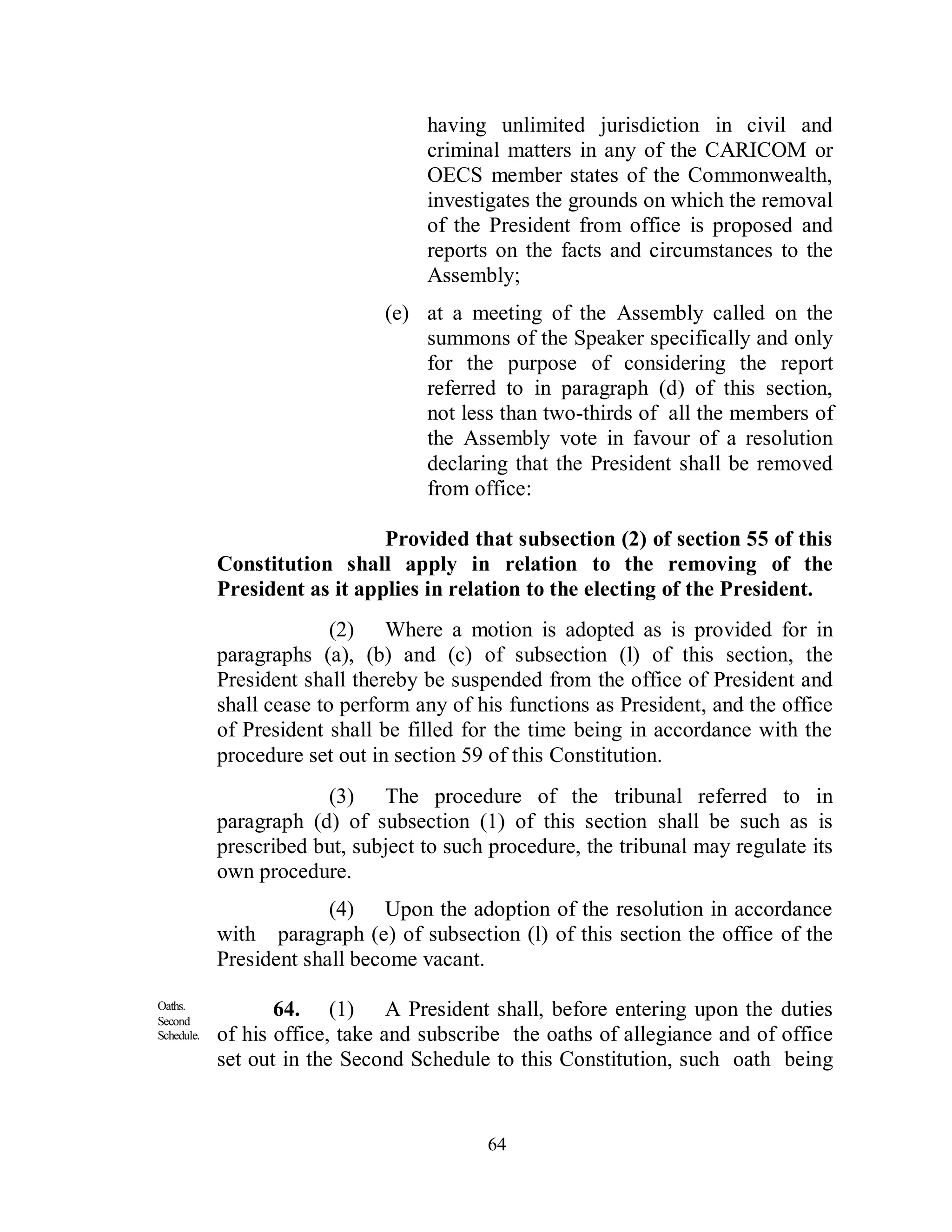 having unlimited jurisdiction in civil and
                                    criminal matters in any of the CARICOM or
                                    OECS member states of the Commonwealth,
                                    investigates the grounds on which the removal
                                    of the President from office is proposed and
                                    reports on the facts and circumstances to the
                                    Assembly;
                               (e) at a meeting of the Assembly called on the
                                   summons of the Speaker specifically and only
                                   for the purpose of considering the report
                                   referred to in paragraph (d) of this section,
                                   not less than two-thirds of all the members of
                                   the Assembly vote in favour of a resolution
                                   declaring that the President shall be removed
                                   from office:

                               Provided that subsection (2) of section 55 of this
            Constitution shall apply in relation to the removing of the
            President as it applies in relation to the electing of the President.
                          (2) Where a motion is adopted as is provided for in
            paragraphs (a), (b) and (c) of subsection (l) of this section, the
            President shall thereby be suspended from the office of President and
            shall cease to perform any of his functions as President, and the office
            of President shall be filled for the time being in accordance with the
            procedure set out in section 59 of this Constitution.
                        (3) The procedure of the tribunal referred to in
            paragraph (d) of subsection (1) of this section shall be such as is
            prescribed but, subject to such procedure, the tribunal may regulate its
            own procedure.
                         (4) Upon the adoption of the resolution in accordance
            with paragraph (e) of subsection (l) of this section the office of the
            President shall become vacant.

Oaths.
Second
                   64. (1) A President shall, before entering upon the duties
Schedule.   of his office, take and subscribe the oaths of allegiance and of office
            set out in the Second Schedule to this Constitution, such oath being


                                           64
 